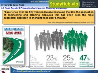 18
“Experience over the fifty years in Europe has found that it is the application
of engineering and planning measures that has often been the most
successful approach in changing road user behavior.”
Urban Safety Management: Guidelines for Developing Countries, DFID, 2003
4.3 Road Accident Prevention by Improved Planning and Design
 Towards Safer Road
Source: AusRAP, 2012
 