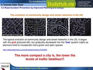 21
 Towards Safer Road
4.3 Road Accident Prevention by Improved Planning and Design
The typical evolution of community design and street networks in the US. It began
with the grid (pictured left), but gradually developed into the 'tree' system (right) as
planners tried to incorporate more green and open spaces
http://www.dailymail.co.uk/sciencetech/article-2724023/
The more compact a city is, the lower the
levels of traffic fatalities!!!
The evolution of community design and street networks in the US
 