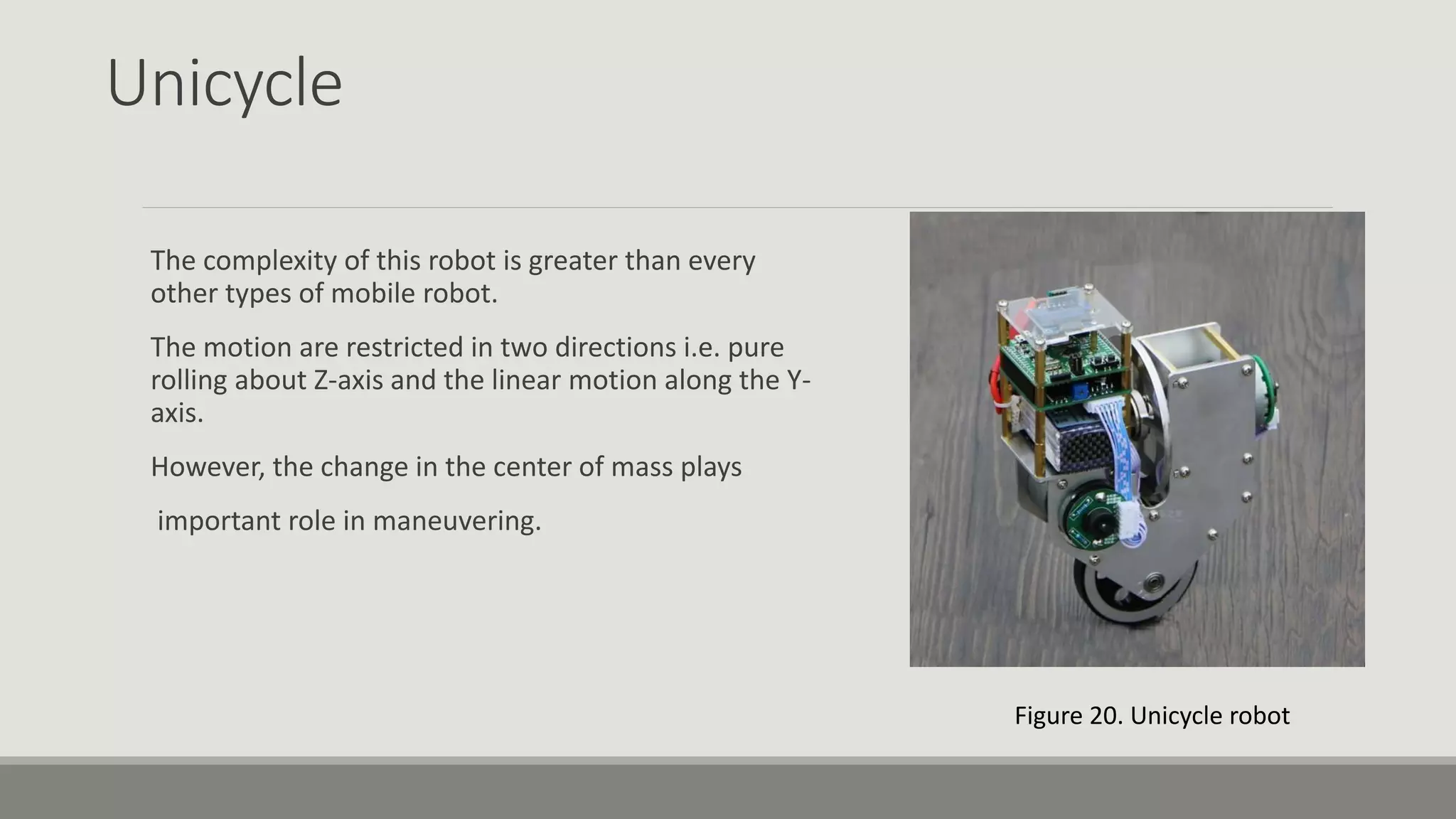 Unicycle The complexity of this robot is greater than every other types of mobile robot. The motion are restricted in two directions i.e. pure rolling about Z-axis and the linear motion along the Y- axis. However, the change in the center of mass plays important role in maneuvering. Figure 20. Unicycle robot 