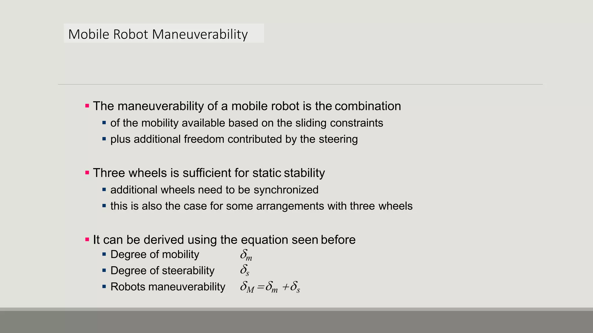 Mobile Robot Maneuverability  The maneuverability of a mobile robot is the combination  of the mobility available based on the sliding constraints  plus additional freedom contributed by the steering  Three wheels is sufficient for static stability  additional wheels need to be synchronized  this is also the case for some arrangements with three wheels  It can be derived using the equation seen before  Degree of mobility  Degree of steerability  Robots maneuverability m s M m s 