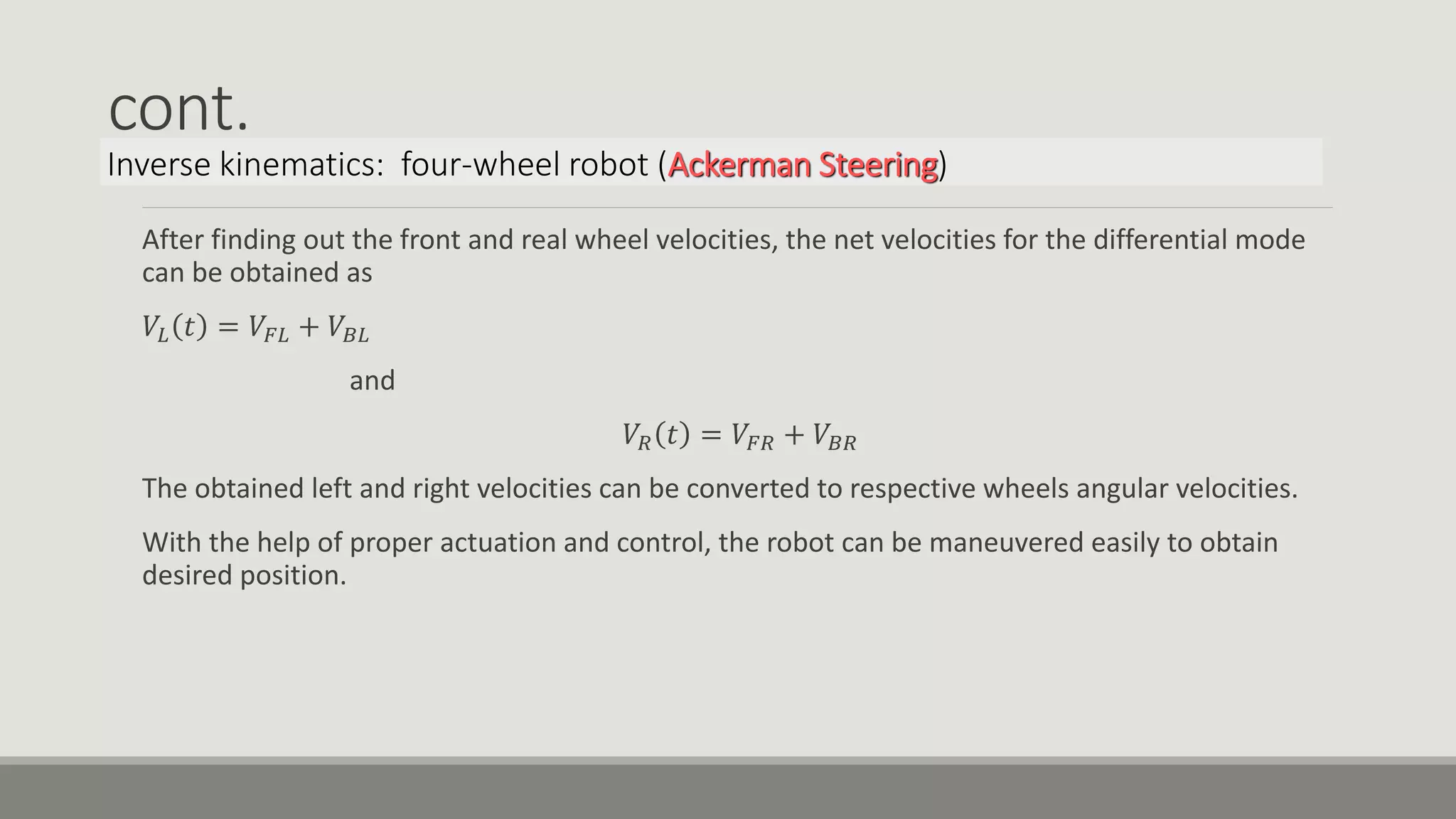 cont. After finding out the front and real wheel velocities, the net velocities for the differential mode can be obtained as 𝑉𝐿 𝑡 = 𝑉𝐹𝐿 + 𝑉𝐵𝐿 and 𝑉𝑅 𝑡 = 𝑉𝐹𝑅 + 𝑉𝐵𝑅 The obtained left and right velocities can be converted to respective wheels angular velocities. With the help of proper actuation and control, the robot can be maneuvered easily to obtain desired position. Inverse kinematics: four-wheel robot (Ackerman Steering) 