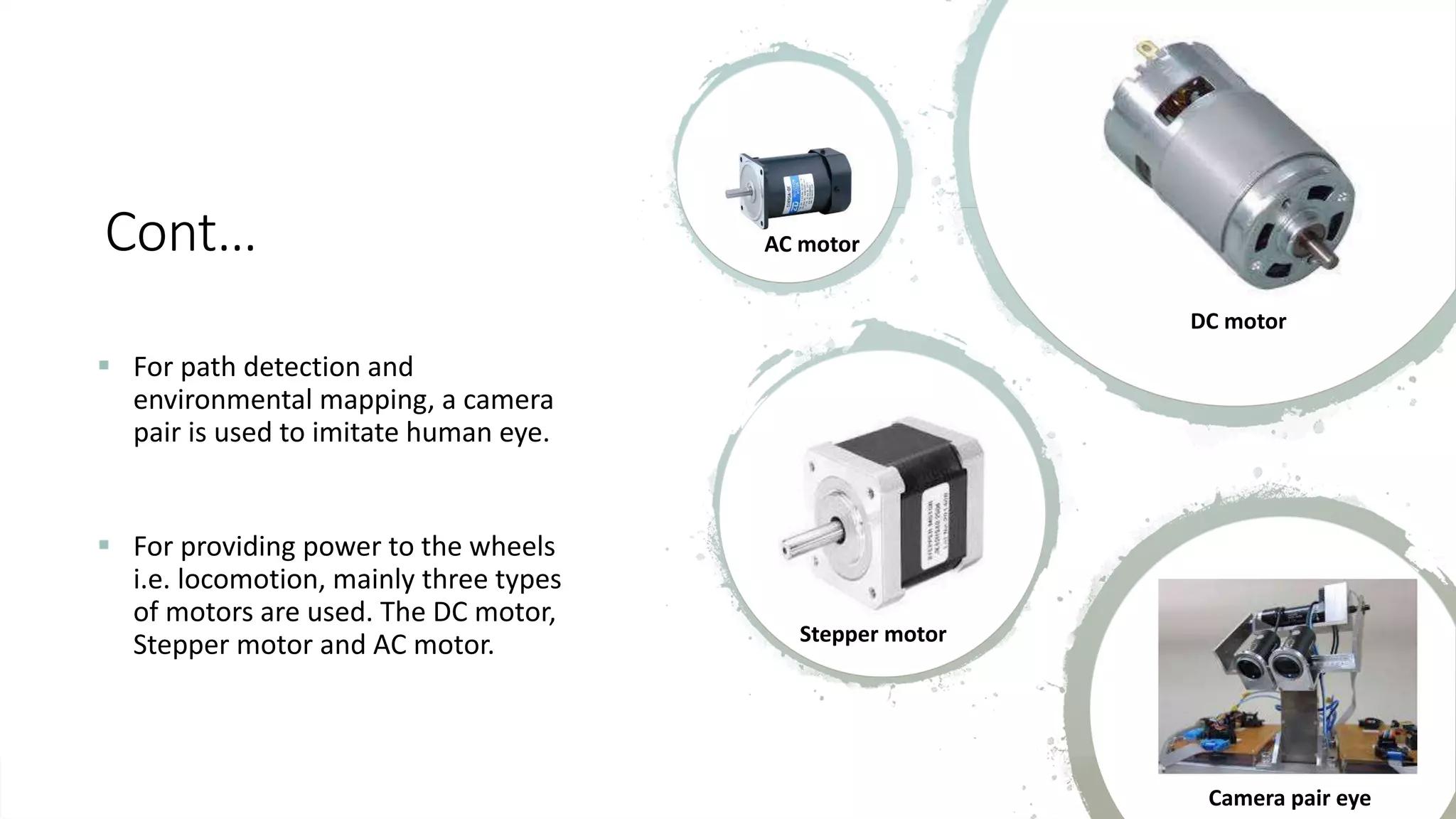Cont…  For path detection and environmental mapping, a camera pair is used to imitate human eye.  For providing power to the wheels i.e. locomotion, mainly three types of motors are used. The DC motor, Stepper motor and AC motor. AC motor DC motor Stepper motor Camera pair eye 