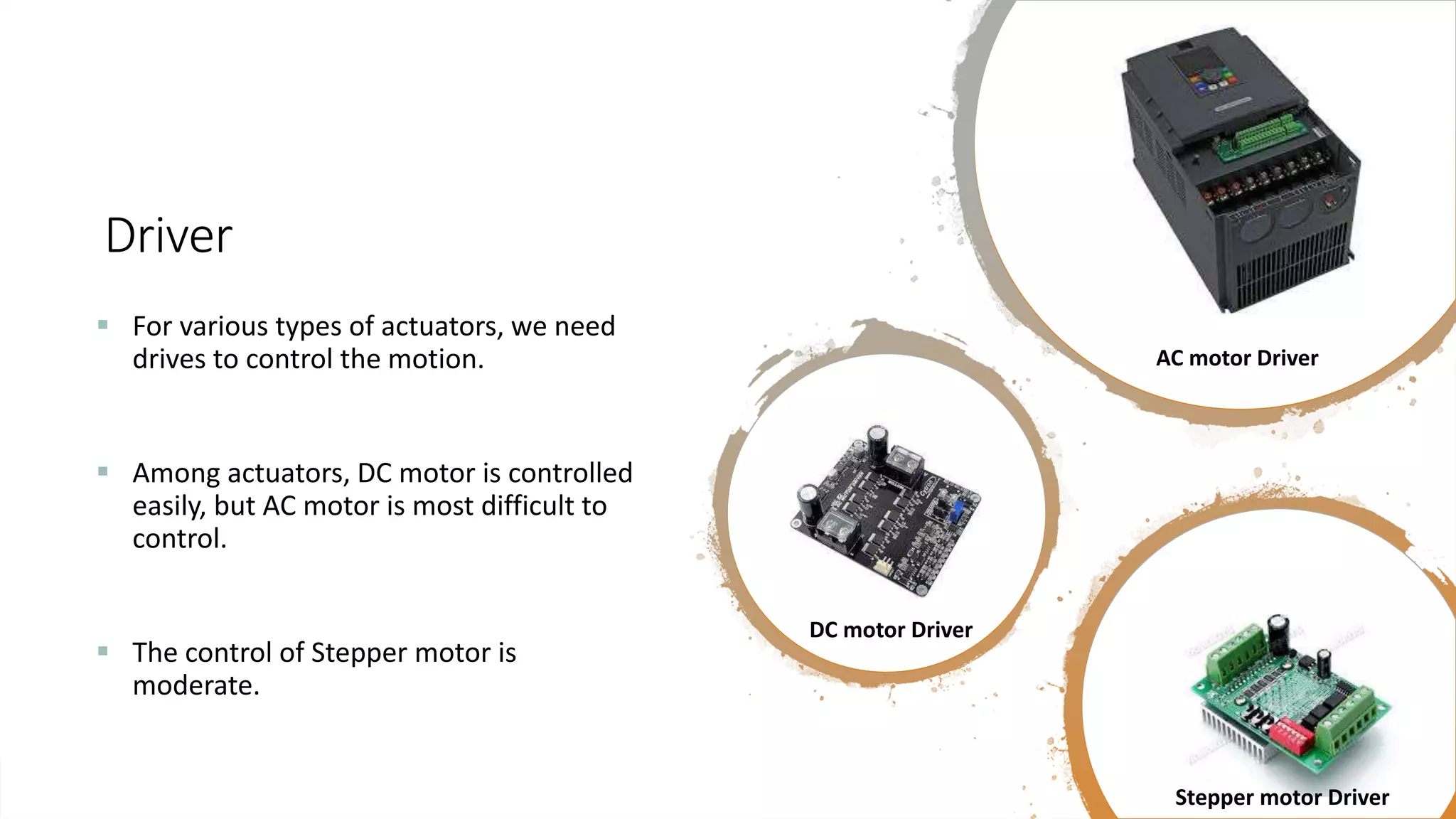 Driver  For various types of actuators, we need drives to control the motion.  Among actuators, DC motor is controlled easily, but AC motor is most difficult to control.  The control of Stepper motor is moderate. AC motor Driver DC motor Driver Stepper motor Driver 