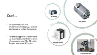 Cont…
 For path detection and
environmental mapping, a camera
pair is used to imitate human eye.
 For providing power to the wheels
i.e. locomotion, mainly three types
of motors are used. The DC motor,
Stepper motor and AC motor.
AC motor
DC motor
Stepper motor
Camera pair eye
 
