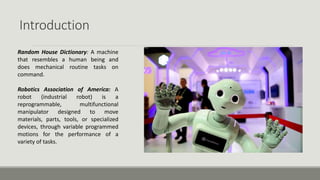 Introduction
Random House Dictionary: A machine
that resembles a human being and
does mechanical routine tasks on
command.
Robotics Association of America: A
robot (industrial robot) is a
reprogrammable, multifunctional
manipulator designed to move
materials, parts, tools, or specialized
devices, through variable programmed
motions for the performance of a
variety of tasks.
 