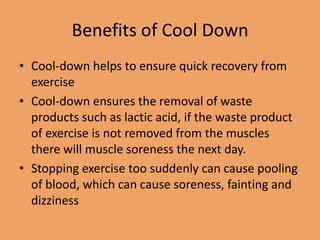 Benefits of Cool Down
• Cool-down helps to ensure quick recovery from
exercise
• Cool-down ensures the removal of waste
products such as lactic acid, if the waste product
of exercise is not removed from the muscles
there will muscle soreness the next day.
• Stopping exercise too suddenly can cause pooling
of blood, which can cause soreness, fainting and
dizziness

 