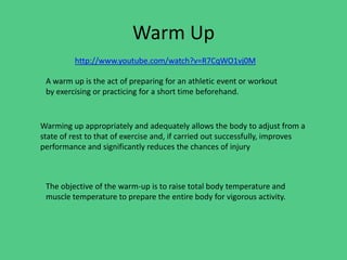 Warm Up
http://www.youtube.com/watch?v=R7CqWO1vj0M

A warm up is the act of preparing for an athletic event or workout
by exercising or practicing for a short time beforehand.

Warming up appropriately and adequately allows the body to adjust from a
state of rest to that of exercise and, if carried out successfully, improves
performance and significantly reduces the chances of injury

The objective of the warm-up is to raise total body temperature and
muscle temperature to prepare the entire body for vigorous activity.

 