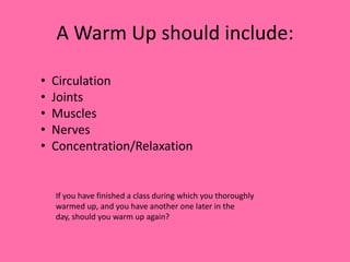 A Warm Up should include:
•
•
•
•
•

Circulation
Joints
Muscles
Nerves
Concentration/Relaxation

If you have finished a class during which you thoroughly
warmed up, and you have another one later in the
day, should you warm up again?

 