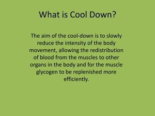 What is Cool Down?
The aim of the cool-down is to slowly
reduce the intensity of the body
movement, allowing the redistribution
of blood from the muscles to other
organs in the body and for the muscle
glycogen to be replenished more
efficiently.

 