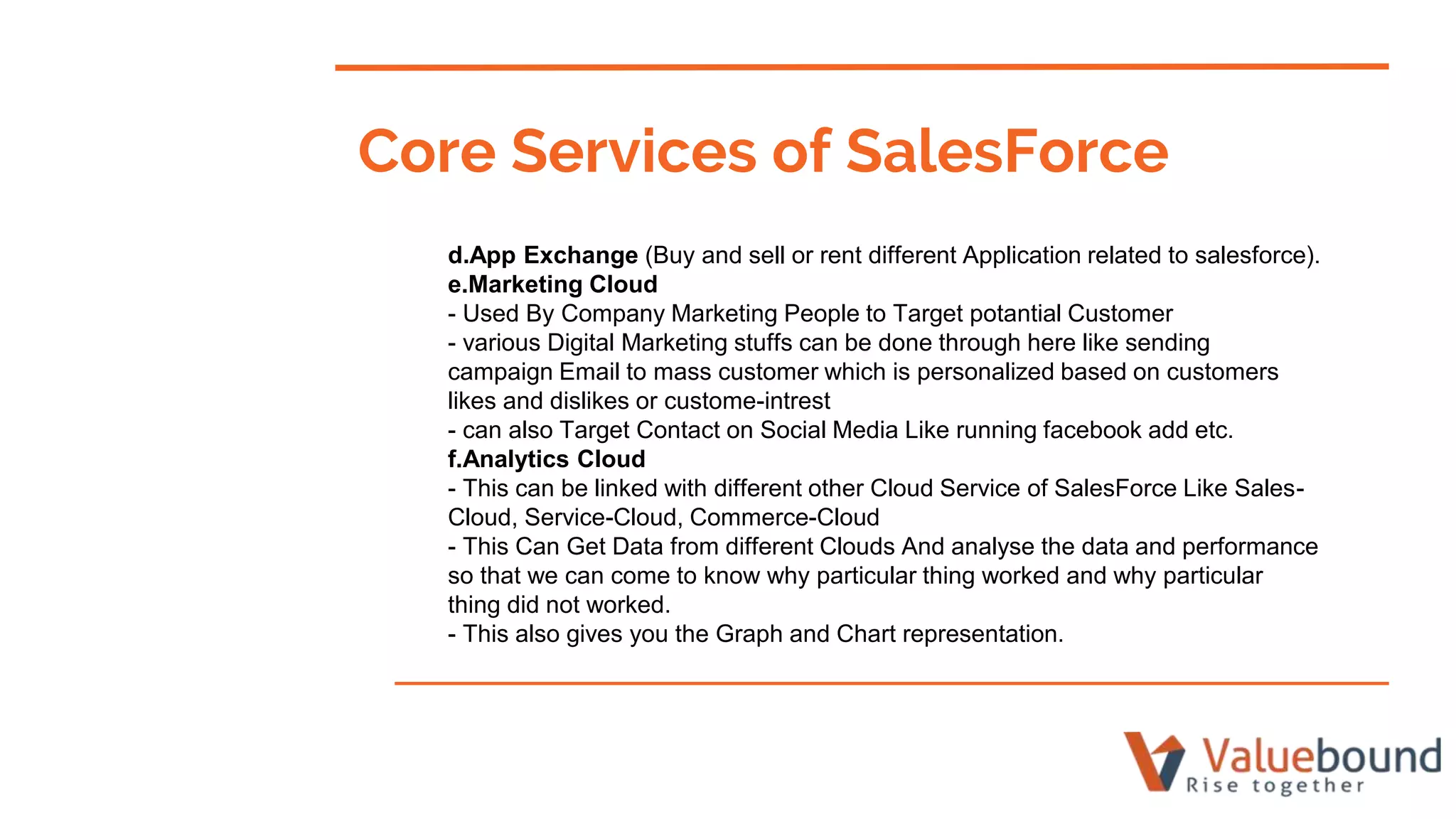 d.App Exchange (Buy and sell or rent different Application related to salesforce).
e.Marketing Cloud
- Used By Company Marketing People to Target potantial Customer
- various Digital Marketing stuffs can be done through here like sending
campaign Email to mass customer which is personalized based on customers
likes and dislikes or custome-intrest
- can also Target Contact on Social Media Like running facebook add etc.
f.Analytics Cloud
- This can be linked with different other Cloud Service of SalesForce Like Sales-
Cloud, Service-Cloud, Commerce-Cloud
- This Can Get Data from different Clouds And analyse the data and performance
so that we can come to know why particular thing worked and why particular
thing did not worked.
- This also gives you the Graph and Chart representation.
Core Services of SalesForce
 