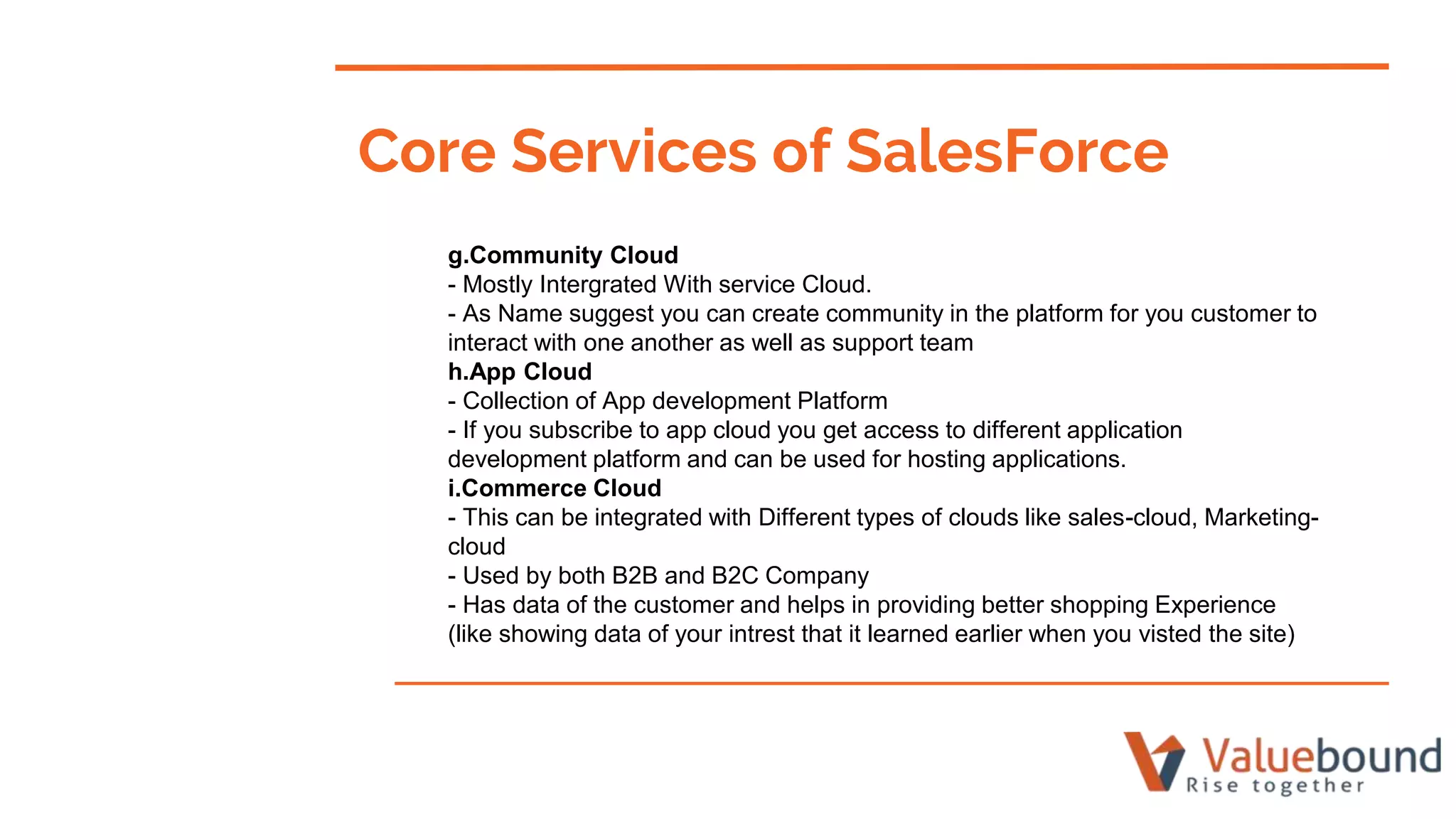 g.Community Cloud
- Mostly Intergrated With service Cloud.
- As Name suggest you can create community in the platform for you customer to
interact with one another as well as support team
h.App Cloud
- Collection of App development Platform
- If you subscribe to app cloud you get access to different application
development platform and can be used for hosting applications.
i.Commerce Cloud
- This can be integrated with Different types of clouds like sales-cloud, Marketing-
cloud
- Used by both B2B and B2C Company
- Has data of the customer and helps in providing better shopping Experience
(like showing data of your intrest that it learned earlier when you visted the site)
Core Services of SalesForce
 