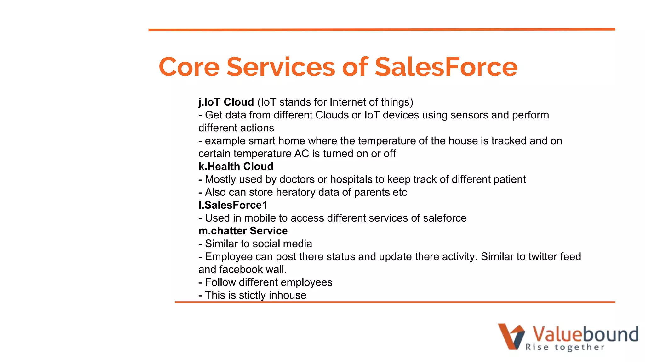 j.IoT Cloud (IoT stands for Internet of things)
- Get data from different Clouds or IoT devices using sensors and perform
different actions
- example smart home where the temperature of the house is tracked and on
certain temperature AC is turned on or off
k.Health Cloud
- Mostly used by doctors or hospitals to keep track of different patient
- Also can store heratory data of parents etc
l.SalesForce1
- Used in mobile to access different services of saleforce
m.chatter Service
- Similar to social media
- Employee can post there status and update there activity. Similar to twitter feed
and facebook wall.
- Follow different employees
- This is stictly inhouse
Core Services of SalesForce
 