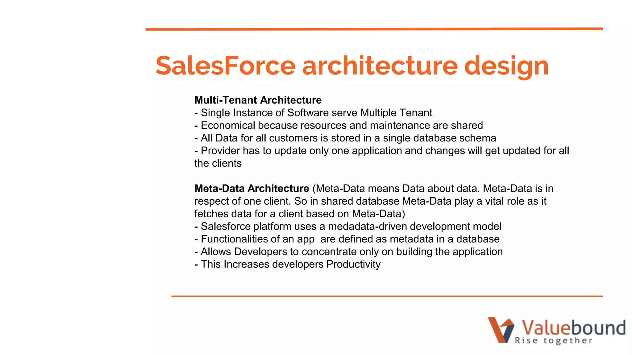 Multi-Tenant Architecture
- Single Instance of Software serve Multiple Tenant
- Economical because resources and maintenance are shared
- All Data for all customers is stored in a single database schema
- Provider has to update only one application and changes will get updated for all
the clients
Meta-Data Architecture (Meta-Data means Data about data. Meta-Data is in
respect of one client. So in shared database Meta-Data play a vital role as it
fetches data for a client based on Meta-Data)
- Salesforce platform uses a medadata-driven development model
- Functionalities of an app are defined as metadata in a database
- Allows Developers to concentrate only on building the application
- This Increases developers Productivity
SalesForce architecture design
 