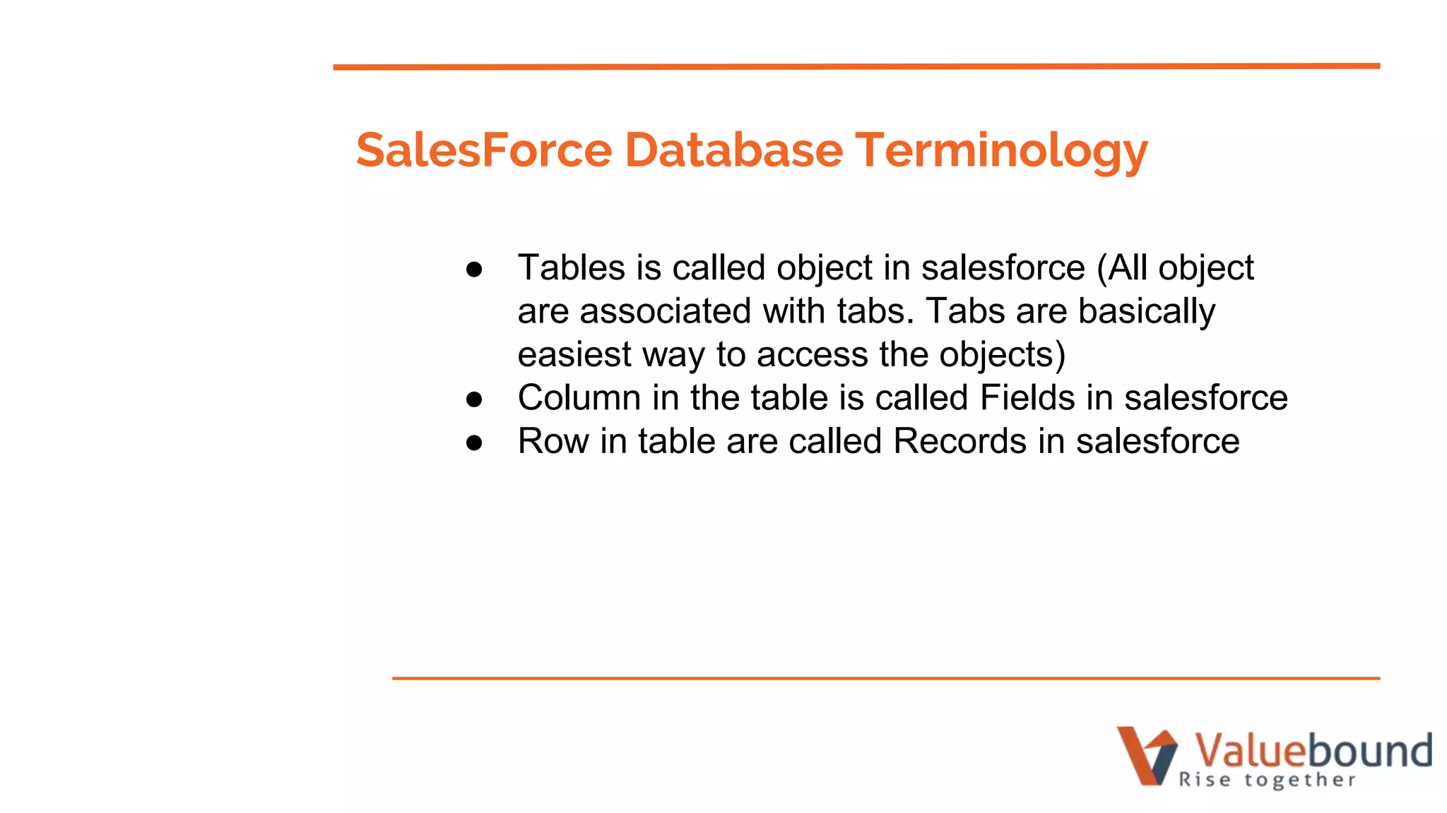 SalesForce Database Terminology
● Tables is called object in salesforce (All object
are associated with tabs. Tabs are basically
easiest way to access the objects)
● Column in the table is called Fields in salesforce
● Row in table are called Records in salesforce
 