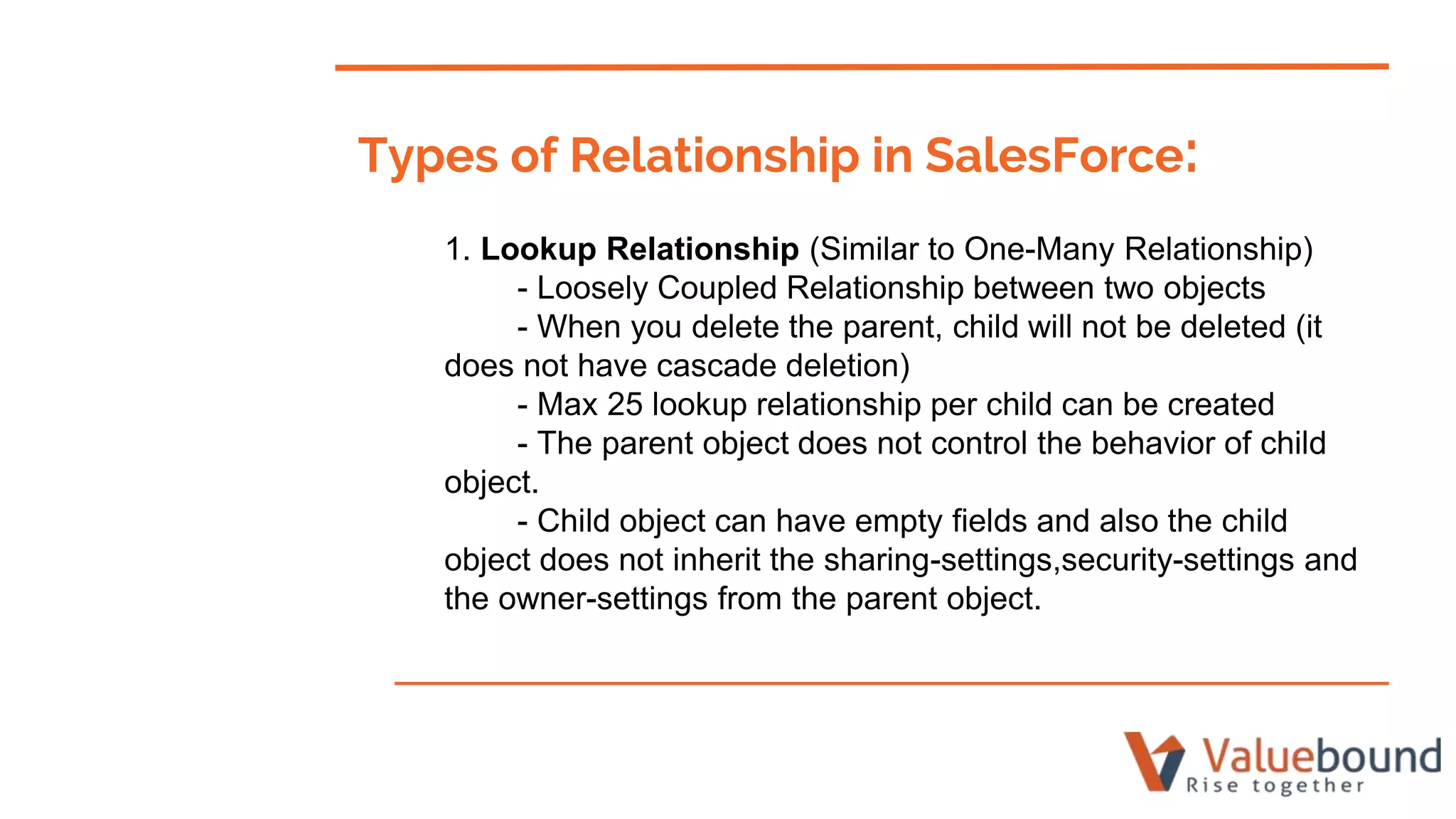 Types of Relationship in SalesForce:
1. Lookup Relationship (Similar to One-Many Relationship)
- Loosely Coupled Relationship between two objects
- When you delete the parent, child will not be deleted (it
does not have cascade deletion)
- Max 25 lookup relationship per child can be created
- The parent object does not control the behavior of child
object.
- Child object can have empty fields and also the child
object does not inherit the sharing-settings,security-settings and
the owner-settings from the parent object.
 