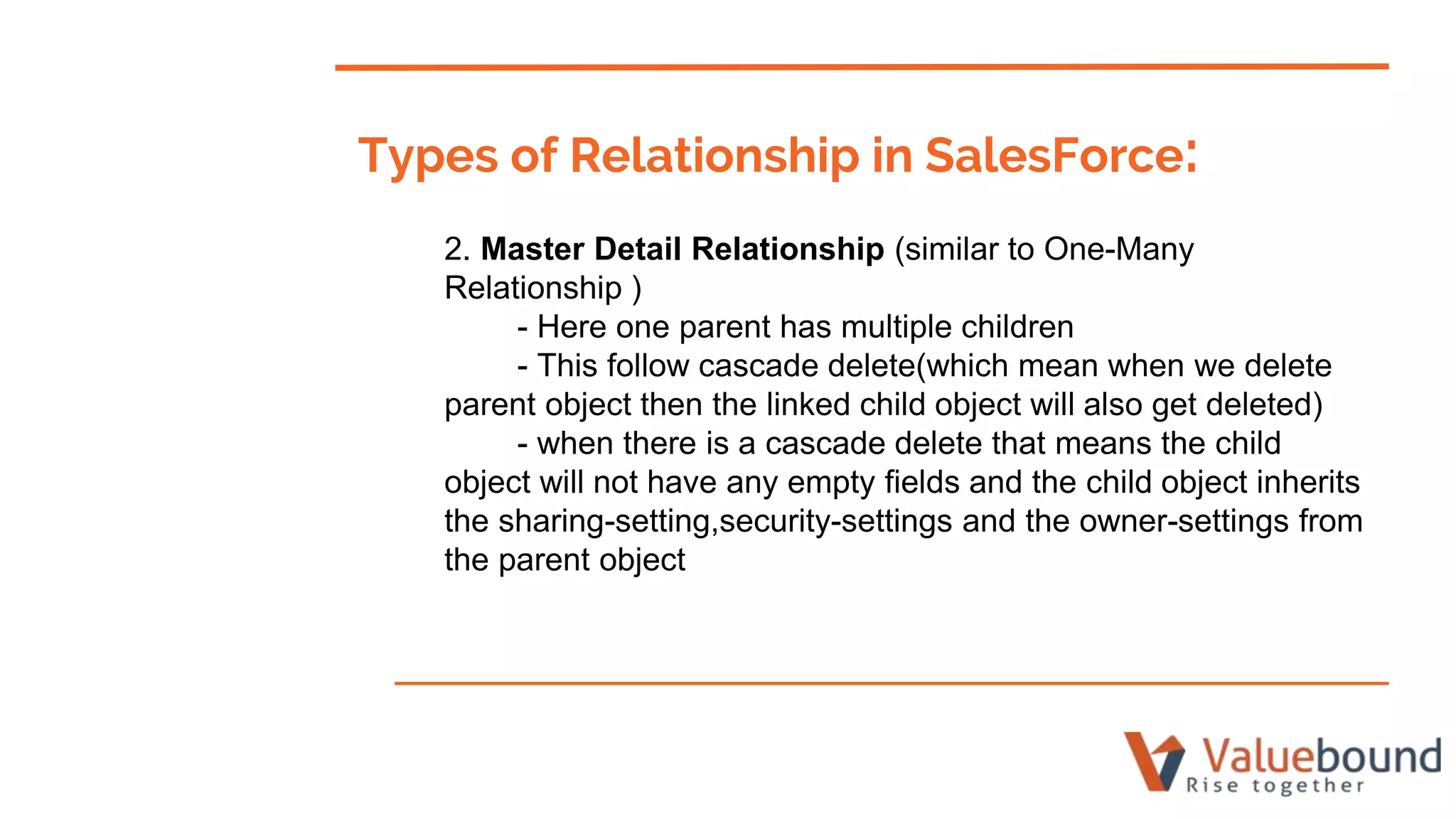 Types of Relationship in SalesForce:
2. Master Detail Relationship (similar to One-Many
Relationship )
- Here one parent has multiple children
- This follow cascade delete(which mean when we delete
parent object then the linked child object will also get deleted)
- when there is a cascade delete that means the child
object will not have any empty fields and the child object inherits
the sharing-setting,security-settings and the owner-settings from
the parent object
 