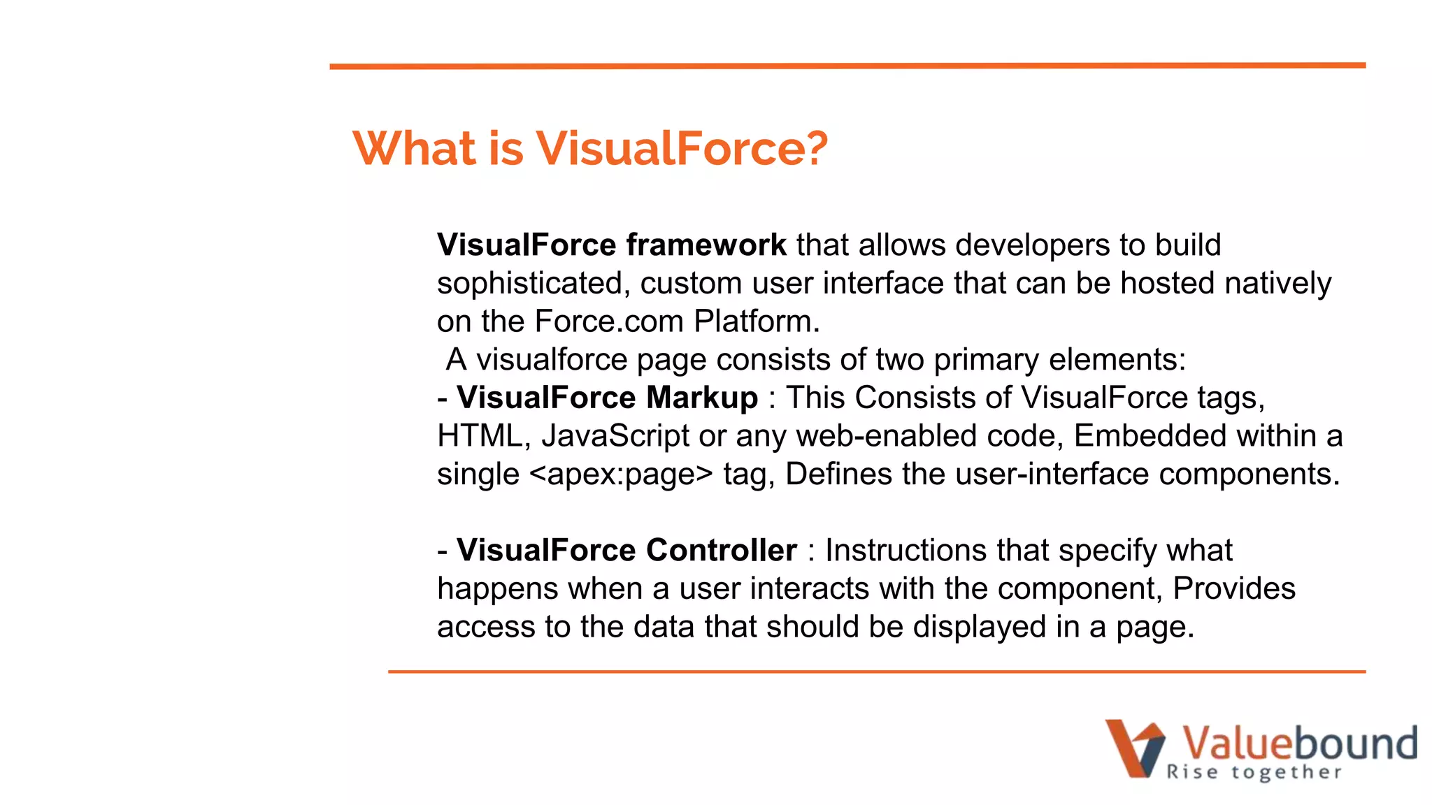 What is VisualForce?
VisualForce framework that allows developers to build
sophisticated, custom user interface that can be hosted natively
on the Force.com Platform.
A visualforce page consists of two primary elements:
- VisualForce Markup : This Consists of VisualForce tags,
HTML, JavaScript or any web-enabled code, Embedded within a
single <apex:page> tag, Defines the user-interface components.
- VisualForce Controller : Instructions that specify what
happens when a user interacts with the component, Provides
access to the data that should be displayed in a page.
 