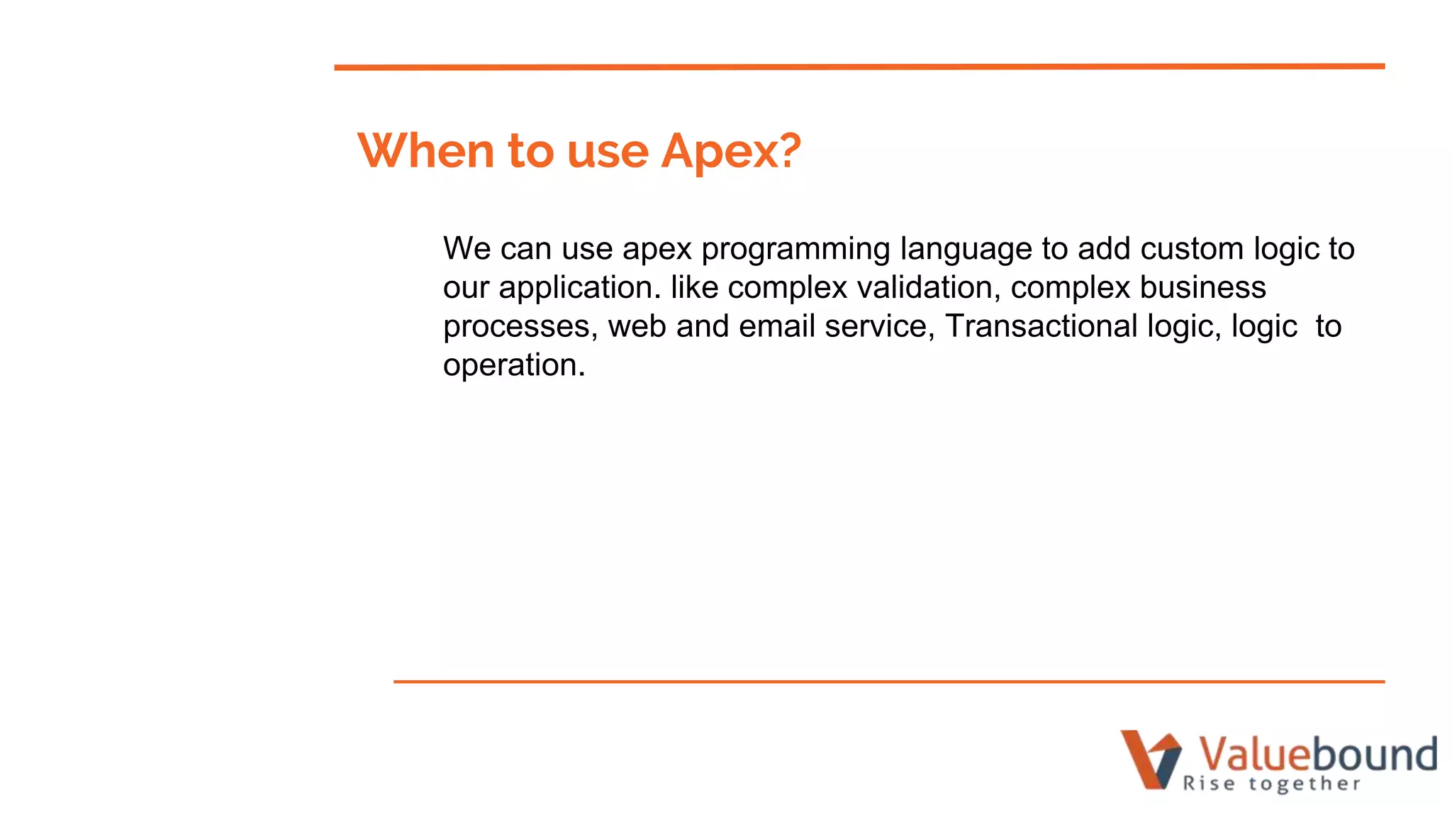 When to use Apex?
We can use apex programming language to add custom logic to
our application. like complex validation, complex business
processes, web and email service, Transactional logic, logic to
operation.
 