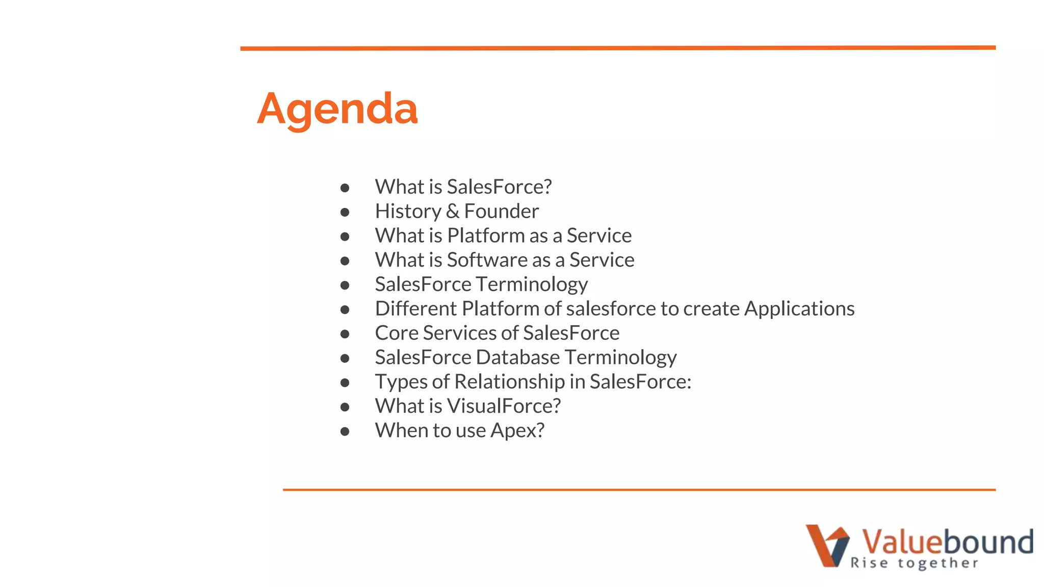 Agenda
● What is SalesForce?
● History & Founder
● What is Platform as a Service
● What is Software as a Service
● SalesForce Terminology
● Different Platform of salesforce to create Applications
● Core Services of SalesForce
● SalesForce Database Terminology
● Types of Relationship in SalesForce:
● What is VisualForce?
● When to use Apex?
 