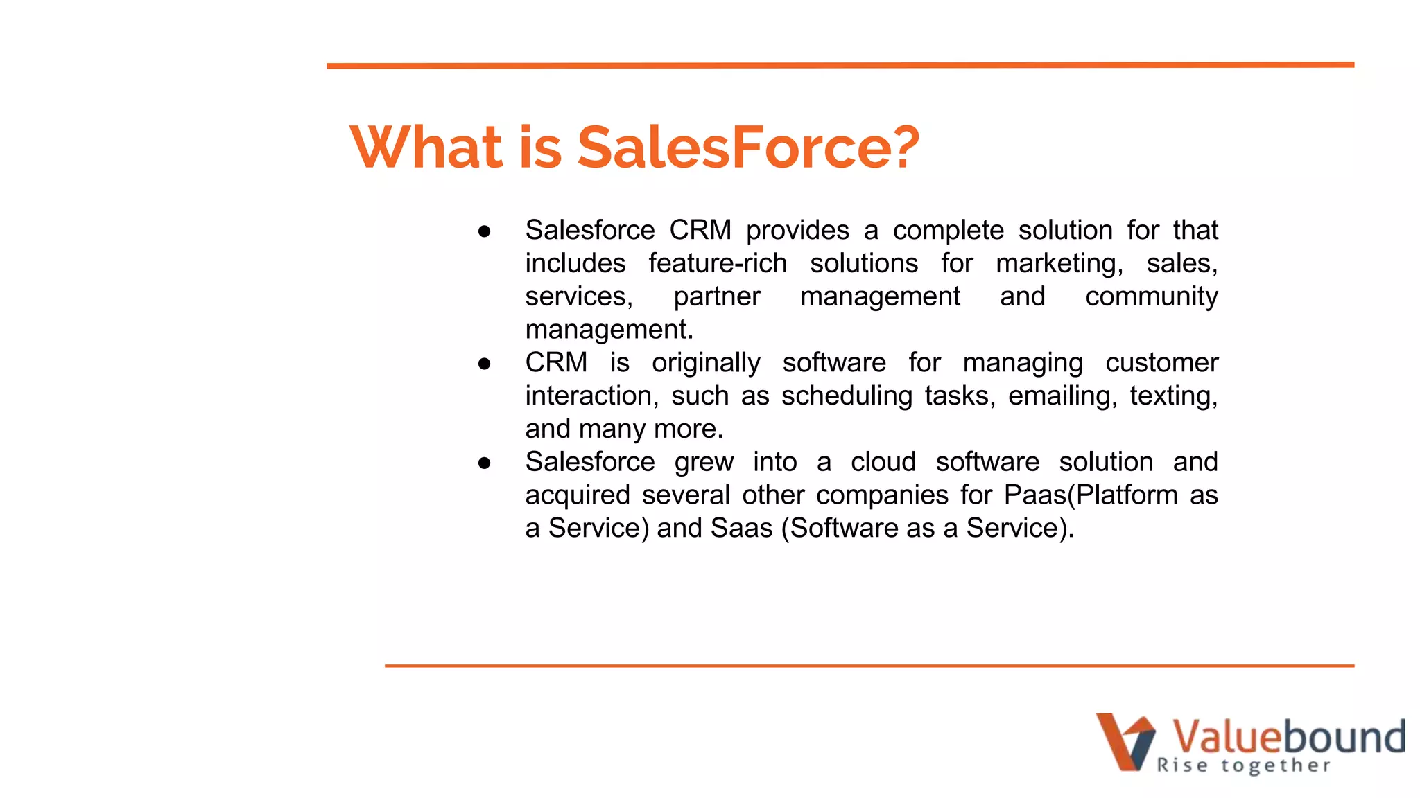 What is SalesForce?
● Salesforce CRM provides a complete solution for that
includes feature-rich solutions for marketing, sales,
services, partner management and community
management.
● CRM is originally software for managing customer
interaction, such as scheduling tasks, emailing, texting,
and many more.
● Salesforce grew into a cloud software solution and
acquired several other companies for Paas(Platform as
a Service) and Saas (Software as a Service).
 