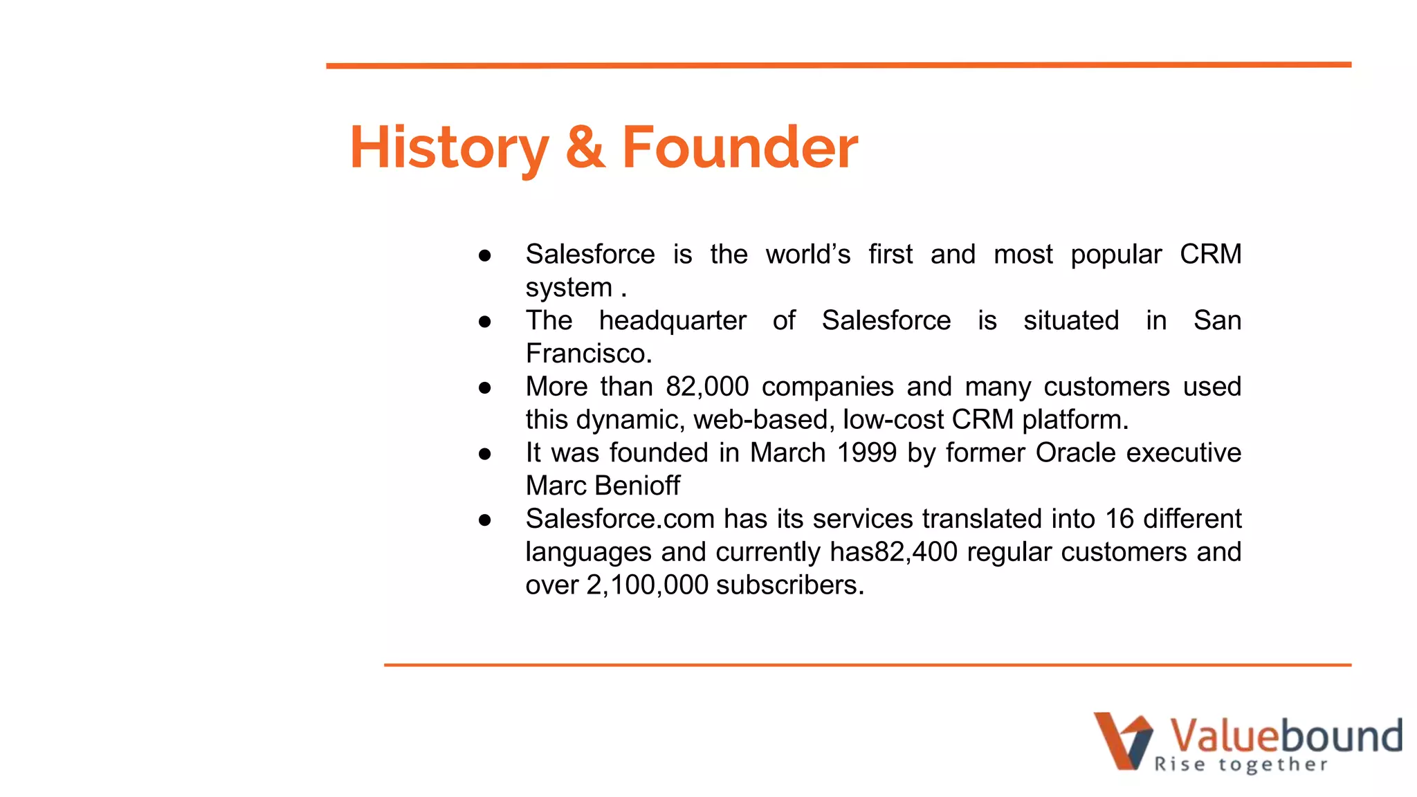 History & Founder
● Salesforce is the world’s first and most popular CRM
system .
● The headquarter of Salesforce is situated in San
Francisco.
● More than 82,000 companies and many customers used
this dynamic, web-based, low-cost CRM platform.
● It was founded in March 1999 by former Oracle executive
Marc Benioff
● Salesforce.com has its services translated into 16 different
languages and currently has82,400 regular customers and
over 2,100,000 subscribers.
 