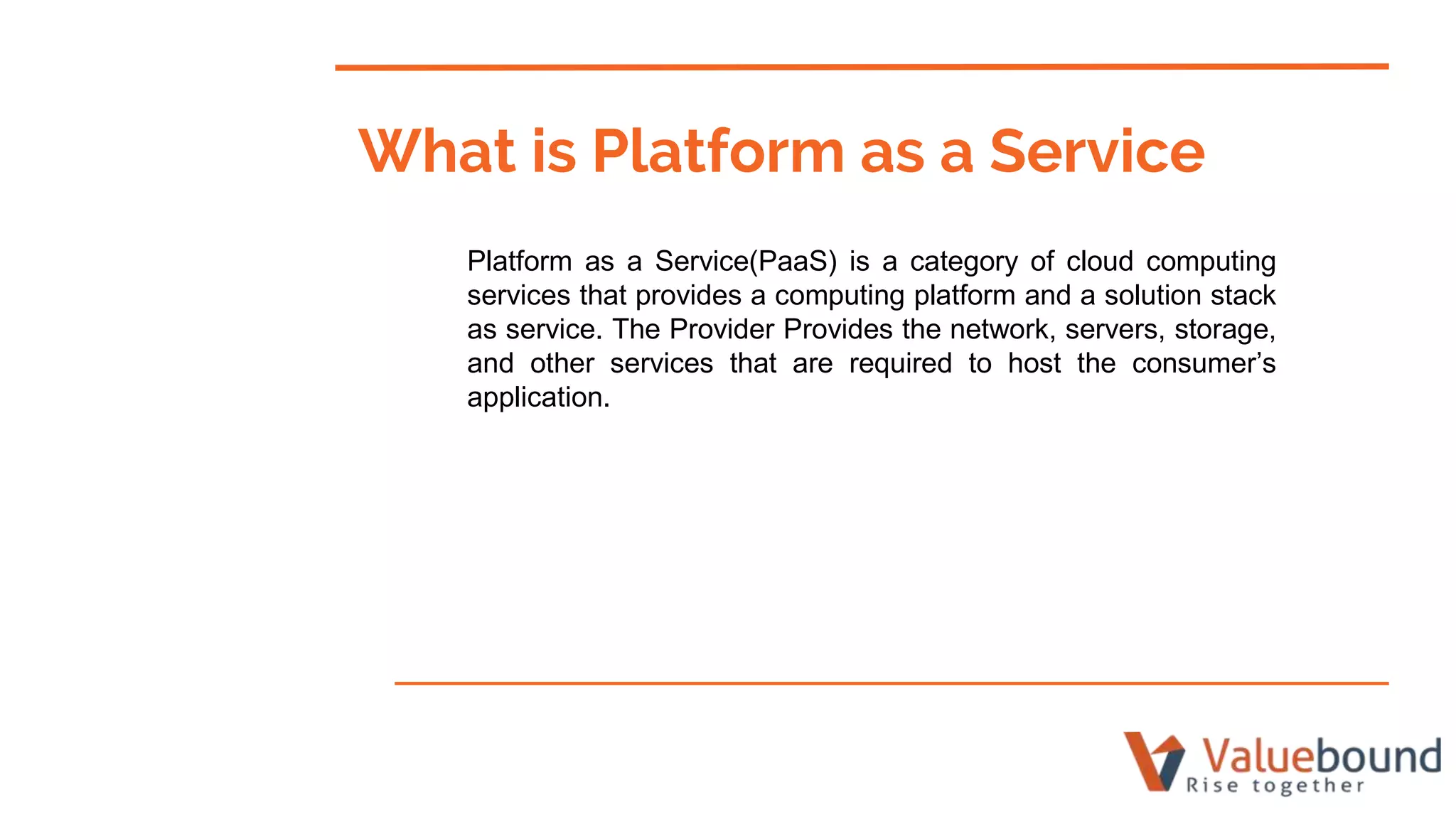 What is Platform as a Service
Platform as a Service(PaaS) is a category of cloud computing
services that provides a computing platform and a solution stack
as service. The Provider Provides the network, servers, storage,
and other services that are required to host the consumer’s
application.
 