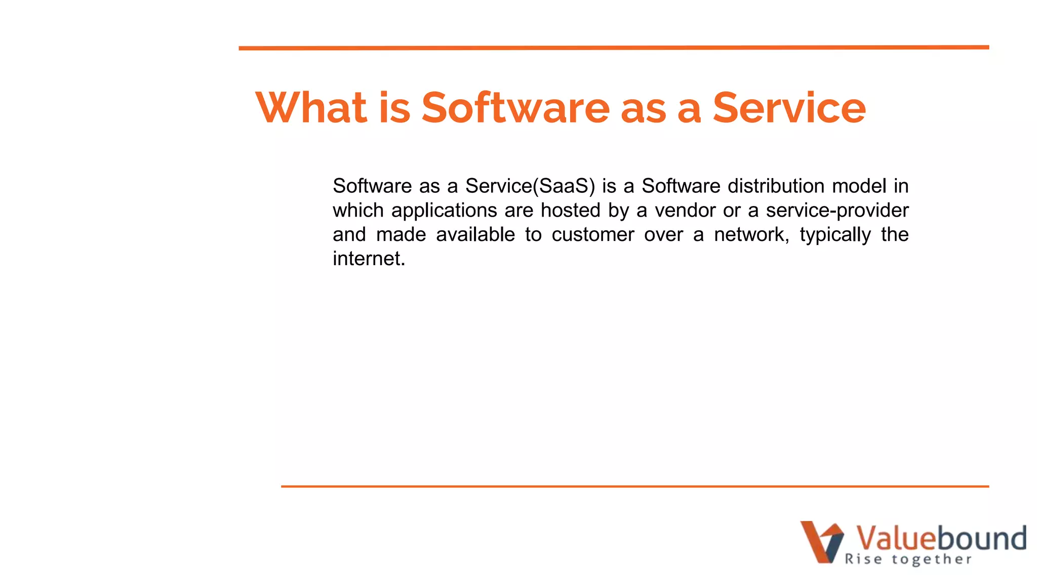 What is Software as a Service
Software as a Service(SaaS) is a Software distribution model in
which applications are hosted by a vendor or a service-provider
and made available to customer over a network, typically the
internet.
 