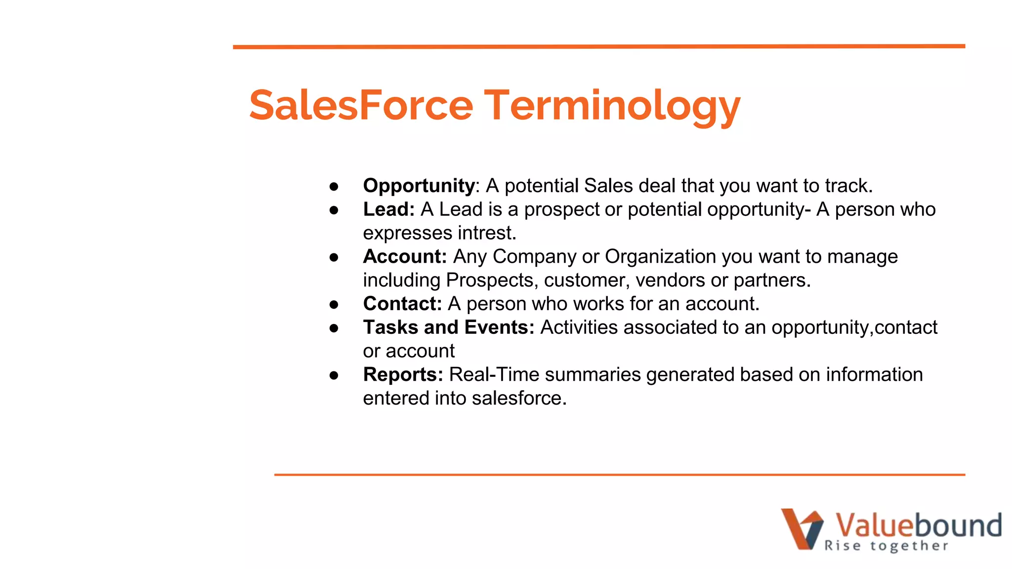 SalesForce Terminology
● Opportunity: A potential Sales deal that you want to track.
● Lead: A Lead is a prospect or potential opportunity- A person who
expresses intrest.
● Account: Any Company or Organization you want to manage
including Prospects, customer, vendors or partners.
● Contact: A person who works for an account.
● Tasks and Events: Activities associated to an opportunity,contact
or account
● Reports: Real-Time summaries generated based on information
entered into salesforce.
 