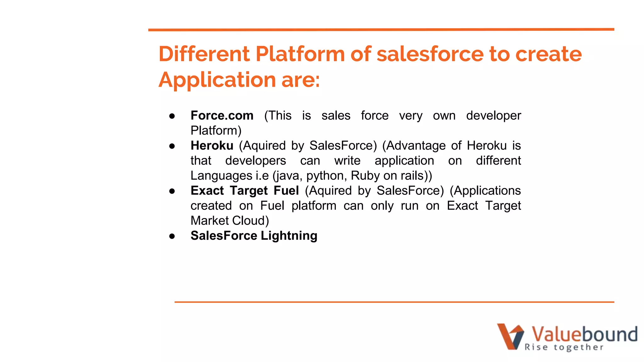 Different Platform of salesforce to create
Application are:
● Force.com (This is sales force very own developer
Platform)
● Heroku (Aquired by SalesForce) (Advantage of Heroku is
that developers can write application on different
Languages i.e (java, python, Ruby on rails))
● Exact Target Fuel (Aquired by SalesForce) (Applications
created on Fuel platform can only run on Exact Target
Market Cloud)
● SalesForce Lightning
 