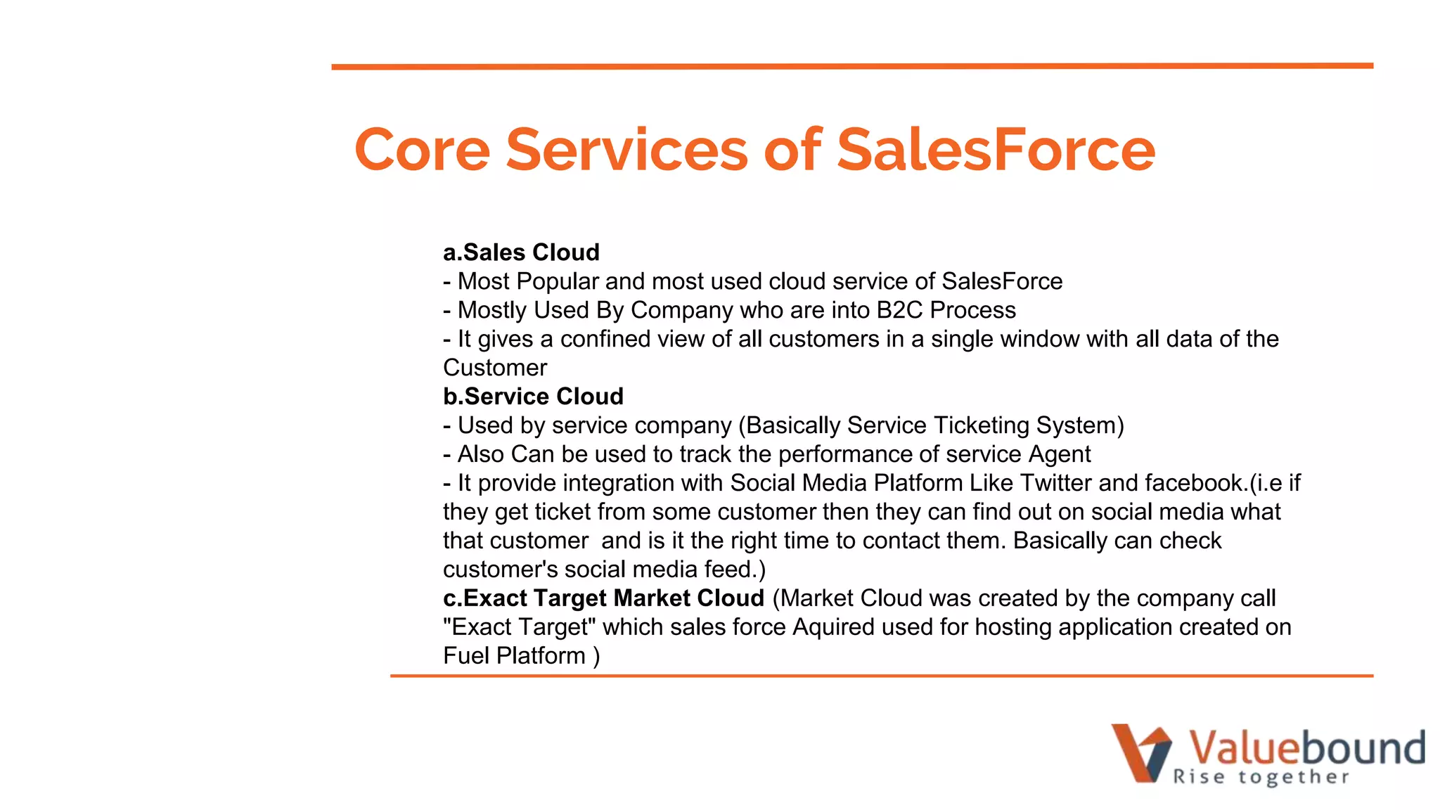 a.Sales Cloud
- Most Popular and most used cloud service of SalesForce
- Mostly Used By Company who are into B2C Process
- It gives a confined view of all customers in a single window with all data of the
Customer
b.Service Cloud
- Used by service company (Basically Service Ticketing System)
- Also Can be used to track the performance of service Agent
- It provide integration with Social Media Platform Like Twitter and facebook.(i.e if
they get ticket from some customer then they can find out on social media what
that customer and is it the right time to contact them. Basically can check
customer's social media feed.)
c.Exact Target Market Cloud (Market Cloud was created by the company call
"Exact Target" which sales force Aquired used for hosting application created on
Fuel Platform )
Core Services of SalesForce
 