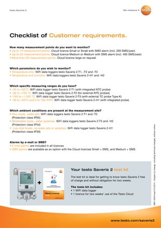 Checklist of Customer requirements. 
How many measurement points do you want to monitor? 
• Up to 10 measurement points: Cloud licence Small or Small with SMS alarm (incl. 200 SMS/year) 
• Up to 20 measurement points: Cloud licence Medium or Medium with SMS alarm (incl. 400 SMS/year) 
• More than 20 measurement points: Cloud licence large on request 
Which parameters do you wish to monitor? 
• Temperature only: WiFi data loggers testo Saveris 2-T1, -T2 and -T3 
• Temperature and humidity: WiFi data loggers testo Saveris 2-H1 and -H2 
Which specific measuring ranges do you have? 
• -30 to +50°C: WiFi data logger testo Saveris 2-T1 (with integrated NTC probe) 
• -50 to +150 °C: WiFi data logger testo Saveris 2-T2 (for external NTC probes) 
• -195 to +1,350 °C: WiFi data logger testo Saveris 2-T3 (with external TC probe Type K) 
• -30 to +50°C and 0 to 100 %RH: WiFi data logger testo Saveris 2-H1 (with integrated probe) 
Which ambient conditions are present at the measurement site? 
• Very dusty, water jets: WiFi data loggers testo Saveris 2-T1 and -T2 
(Protection class IP65) 
• Moderately dusty, water splashes: WiFi data loggers testo Saveris 2-T3 and -H2 
(Protection class IP54) 
• Low dust levels, no water jets or splashes: WiFi data logger testo Saveris 2-H1 
(Protection class IP30) 
Alarms by e-mail or SMS? 
• E-mail alarms are included in all licences 
• SMS alarms are available as an option with the Cloud licences Small + SMS, and Medium + SMS 
+ 
testo Saveris 2 
Your testo Saveris 2 test kit 
The test kit is ideal for getting to know testo Saveris 2 free 
of charge and without obligation for two weeks. 
The testo kit includes: 
• 1 WiFi data logger 
• 1 licence for two weeks' use of the T esto Cloud 
2981 2554/msp/I/10.2014 – Subject to change, including technical changes, without notice. 
www.testo.com/saveris2 
