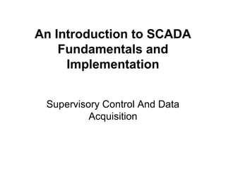 An Introduction to SCADA
Fundamentals and
Implementation
Supervisory Control And Data
Acquisition
 