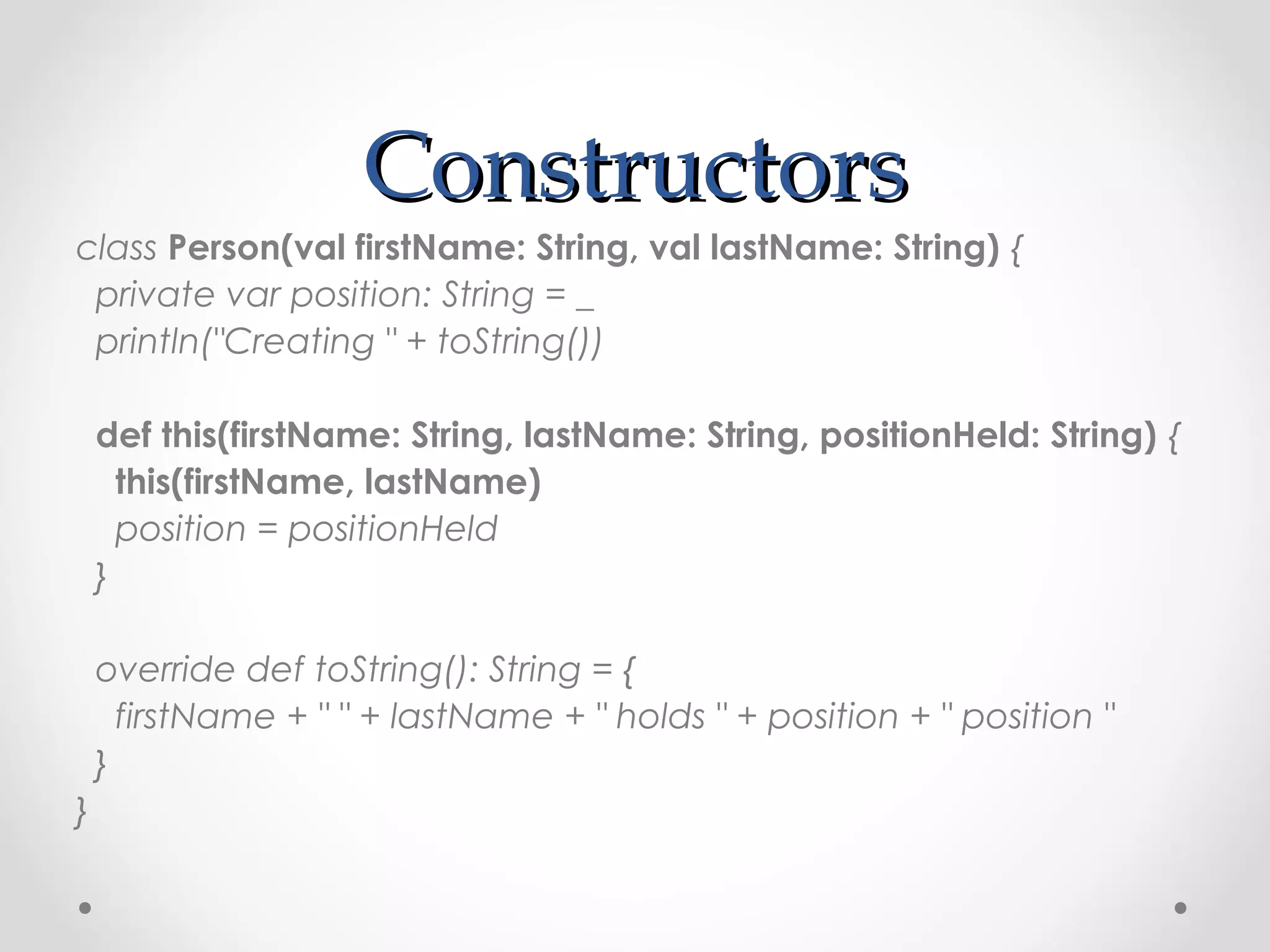 Constructors
class Person(val firstName: String, val lastName: String) {
 private var position: String = _
 println("Creating " + toString())

    def this(firstName: String, lastName: String, positionHeld: String) {
      this(firstName, lastName)
      position = positionHeld
    }

    override def toString(): String = {
      firstName + " " + lastName + " holds " + position + " position "
    }
}
 