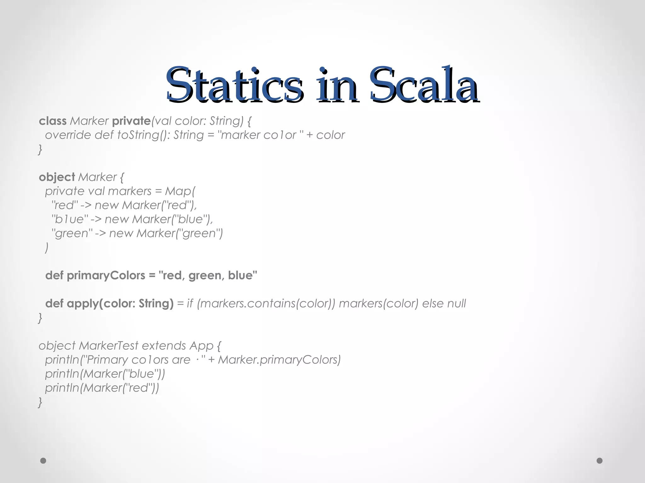 Statics in Scala
class Marker private(val color: String) {
  override def toString(): String = "marker co1or " + color
}

object Marker {
 private val markers = Map(
   "red" -> new Marker("red"),
   "b1ue" -> new Marker("blue"),
   "green" -> new Marker("green")
 )

    def primaryColors = "red, green, blue"

    def apply(color: String) = if (markers.contains(color)) markers(color) else null
}

object MarkerTest extends App {
  println("Primary co1ors are · " + Marker.primaryColors)
  println(Marker("blue"))
  println(Marker("red"))
}
 