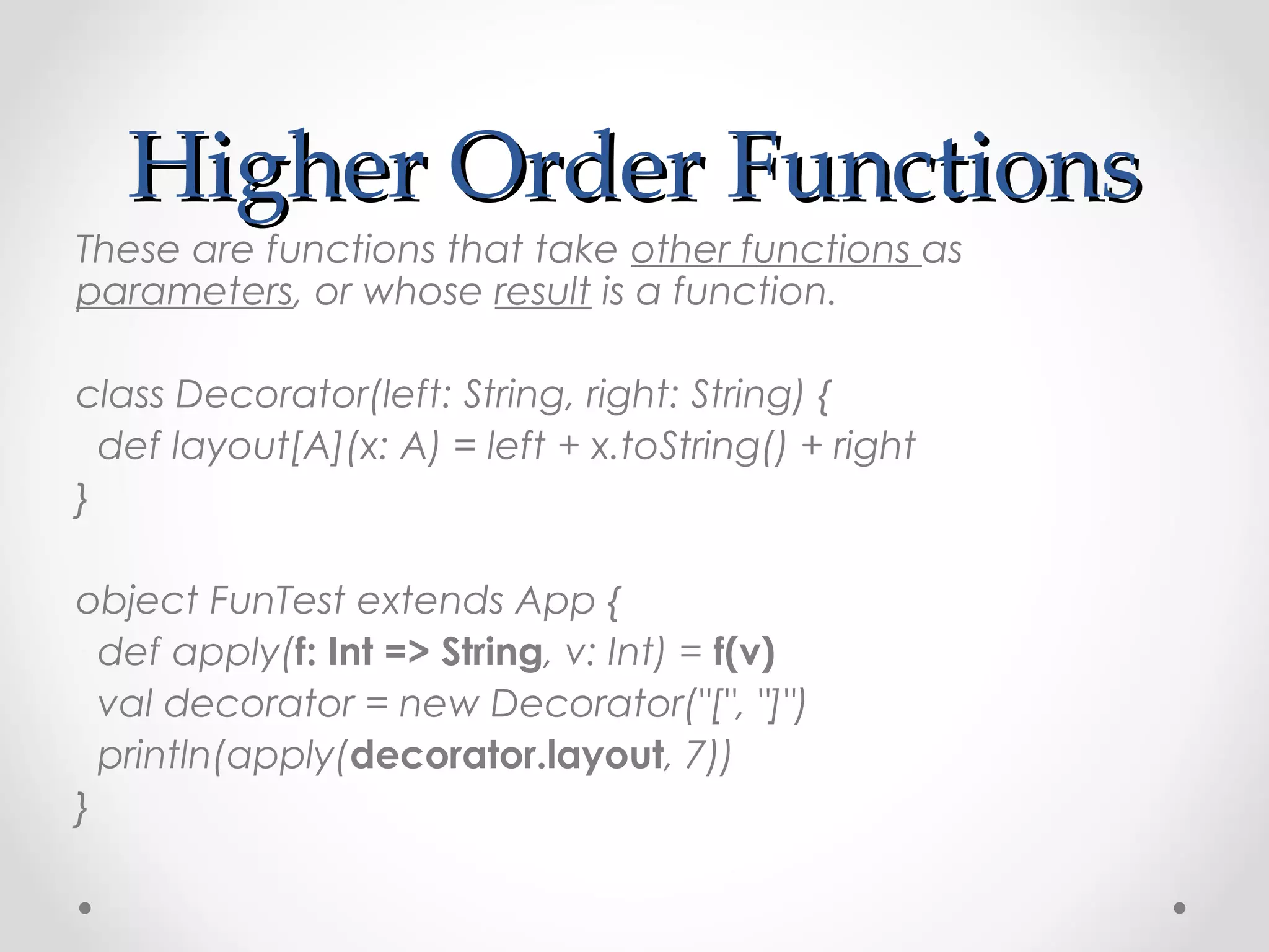 Higher Order Functions
These are functions that take other functions as
parameters, or whose result is a function.

class Decorator(left: String, right: String) {
  def layout[A](x: A) = left + x.toString() + right
}

object FunTest extends App {
  def apply(f: Int => String, v: Int) = f(v)
  val decorator = new Decorator("[", "]")
  println(apply(decorator.layout, 7))
}
 