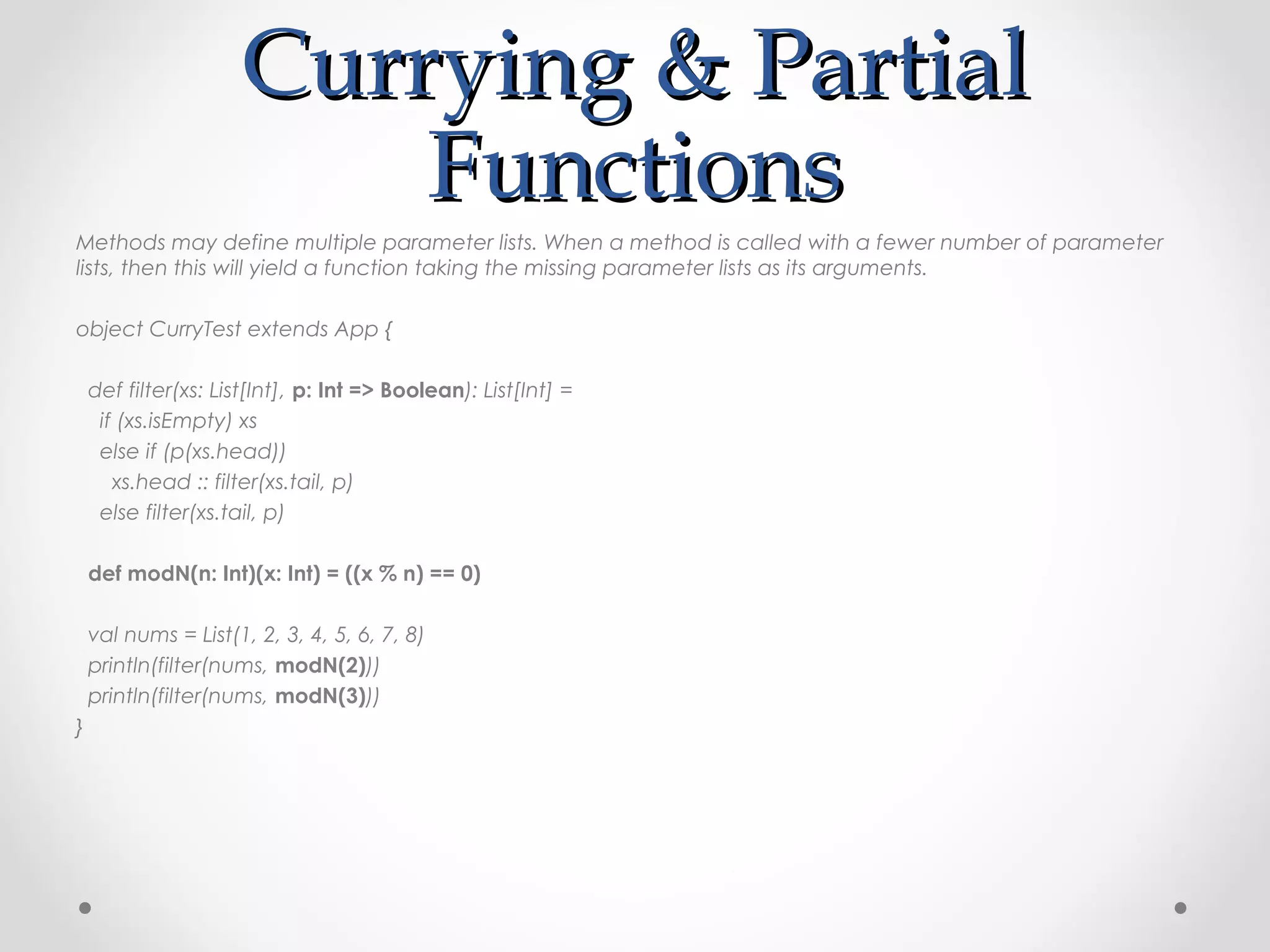 Currying & Partial
                         Functions
Methods may define multiple parameter lists. When a method is called with a fewer number of parameter
lists, then this will yield a function taking the missing parameter lists as its arguments.

object CurryTest extends App {

    def filter(xs: List[Int], p: Int => Boolean): List[Int] =
     if (xs.isEmpty) xs
     else if (p(xs.head))
       xs.head :: filter(xs.tail, p)
     else filter(xs.tail, p)

    def modN(n: Int)(x: Int) = ((x % n) == 0)

    val nums = List(1, 2, 3, 4, 5, 6, 7, 8)
    println(filter(nums, modN(2)))
    println(filter(nums, modN(3)))
}
 
