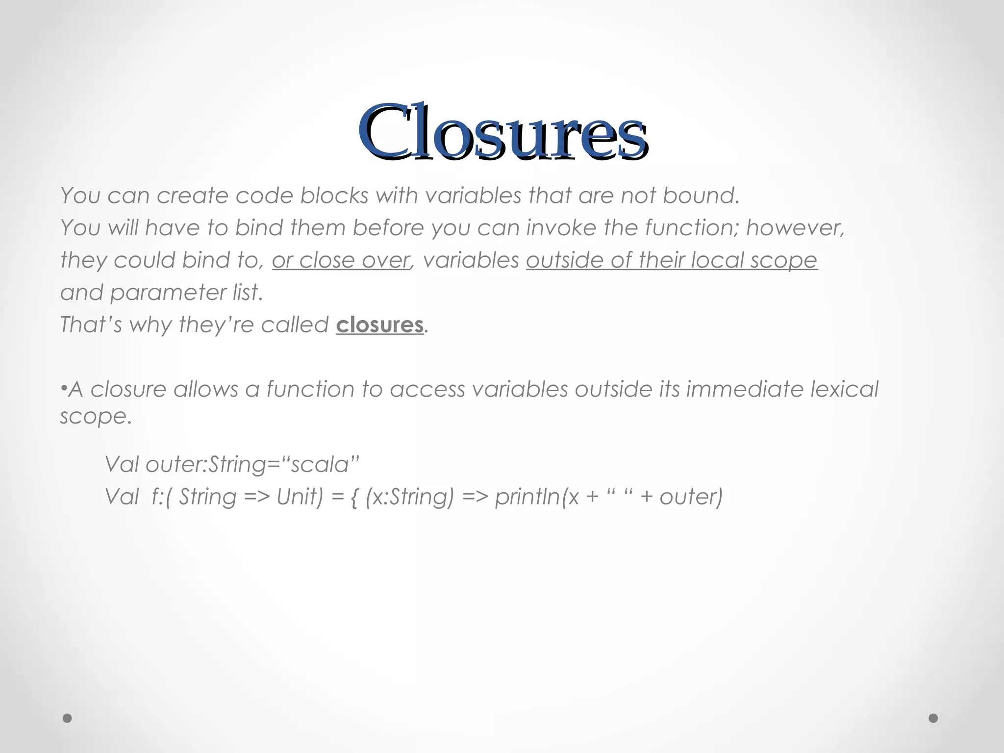 Closures
You can create code blocks with variables that are not bound.
You will have to bind them before you can invoke the function; however,
they could bind to, or close over, variables outside of their local scope
and parameter list.
That’s why they’re called closures.

•A closure allows a function to access variables outside its immediate lexical
scope.

    Val outer:String=“scala”
    Val f:( String => Unit) = { (x:String) => println(x + “ “ + outer)
 