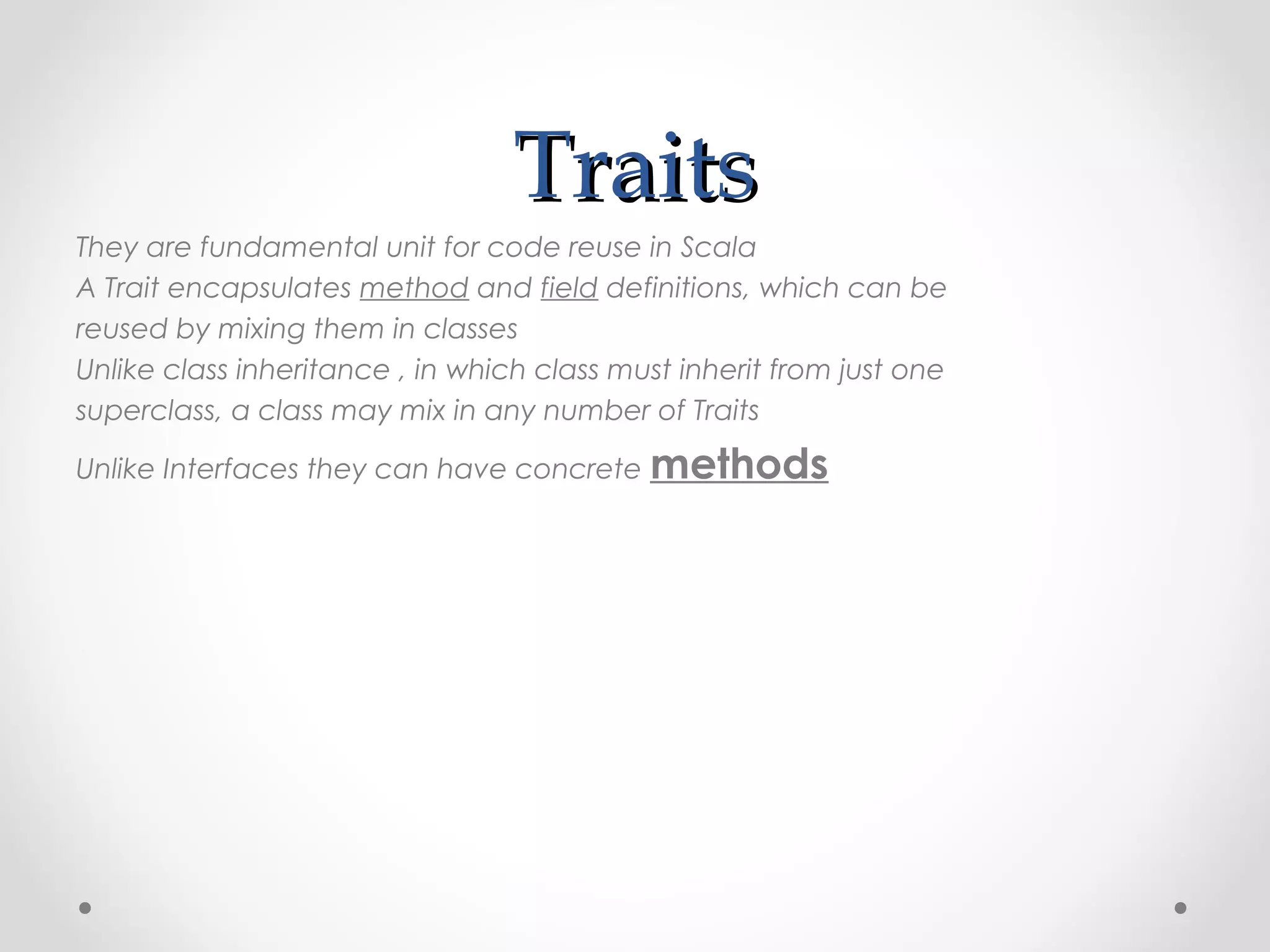 Traits
They are fundamental unit for code reuse in Scala
A Trait encapsulates method and field definitions, which can be
reused by mixing them in classes
Unlike class inheritance , in which class must inherit from just one
superclass, a class may mix in any number of Traits

Unlike Interfaces they can have concrete methods
 