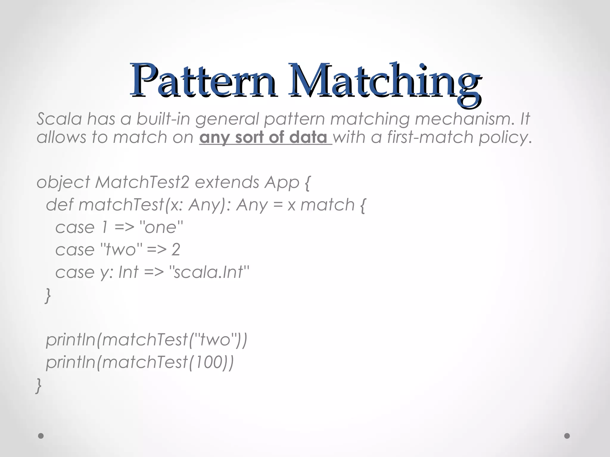 Pattern Matching
Scala has a built-in general pattern matching mechanism. It
allows to match on any sort of data with a first-match policy. 

object MatchTest2 extends App {
 def matchTest(x: Any): Any = x match {
   case 1 => "one"
   case "two" => 2
   case y: Int => "scala.Int"
 }

    println(matchTest("two"))
    println(matchTest(100))
}
 