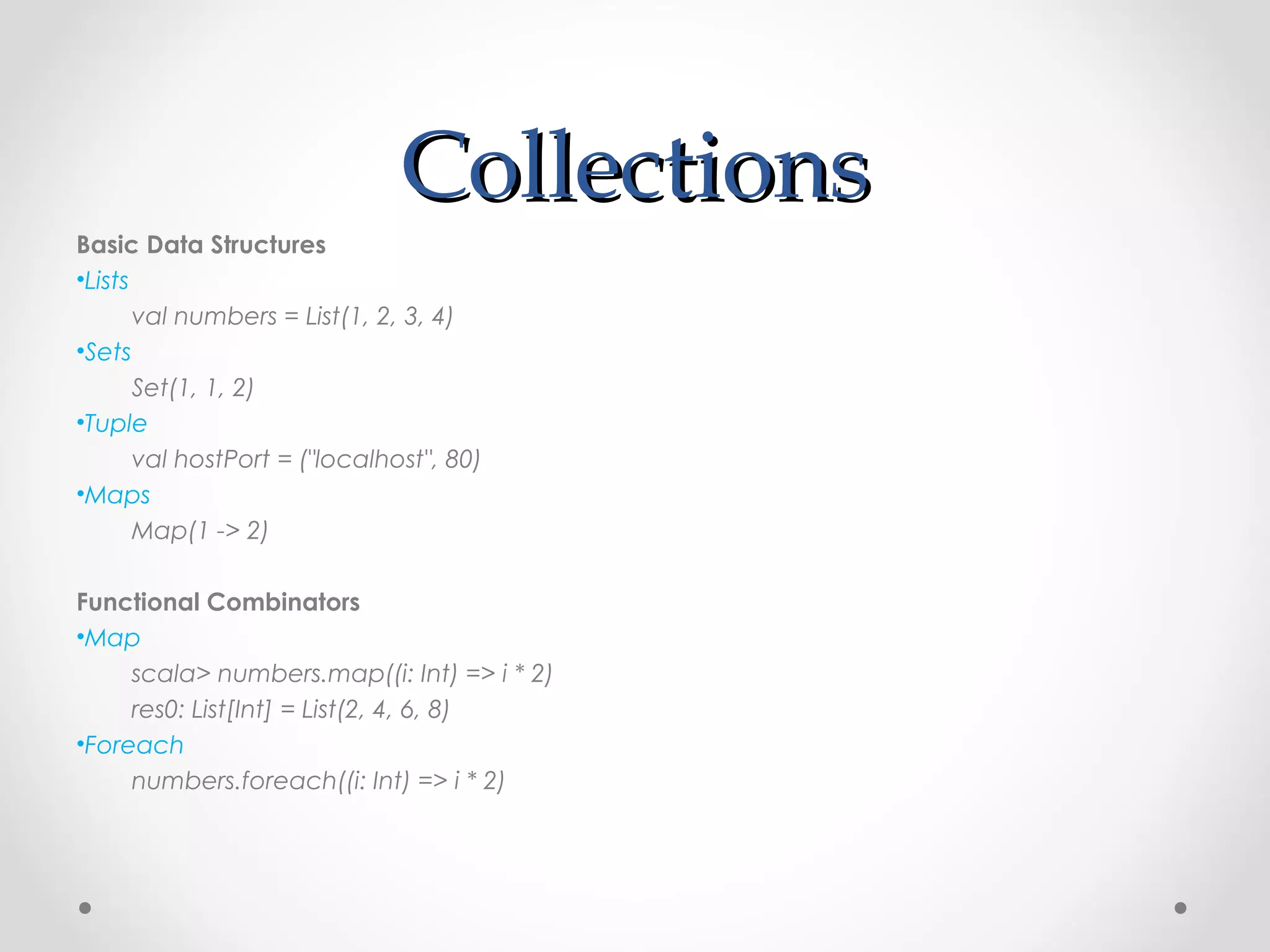 Collections
Basic Data Structures
•Lists
       val numbers = List(1, 2, 3, 4)
•Sets
       Set(1, 1, 2)
•Tuple
       val hostPort = ("localhost", 80)
•Maps
       Map(1 -> 2)

Functional Combinators
•Map
     scala> numbers.map((i: Int) => i * 2)
     res0: List[Int] = List(2, 4, 6, 8)
•Foreach
     numbers.foreach((i: Int) => i * 2)
 