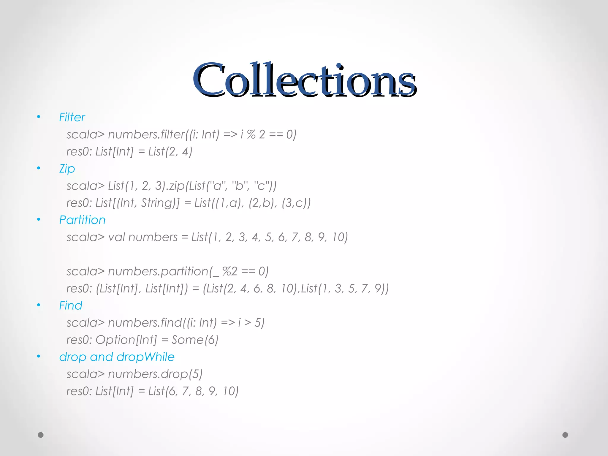 Collections
•   Filter
      scala> numbers.filter((i: Int) => i % 2 == 0)
      res0: List[Int] = List(2, 4)
•   Zip
      scala> List(1, 2, 3).zip(List("a", "b", "c"))
      res0: List[(Int, String)] = List((1,a), (2,b), (3,c))
•   Partition
      scala> val numbers = List(1, 2, 3, 4, 5, 6, 7, 8, 9, 10)

      scala> numbers.partition(_ %2 == 0)
      res0: (List[Int], List[Int]) = (List(2, 4, 6, 8, 10),List(1, 3, 5, 7, 9))
•   Find
      scala> numbers.find((i: Int) => i > 5)
      res0: Option[Int] = Some(6)
•   drop and dropWhile
      scala> numbers.drop(5)
      res0: List[Int] = List(6, 7, 8, 9, 10)
 