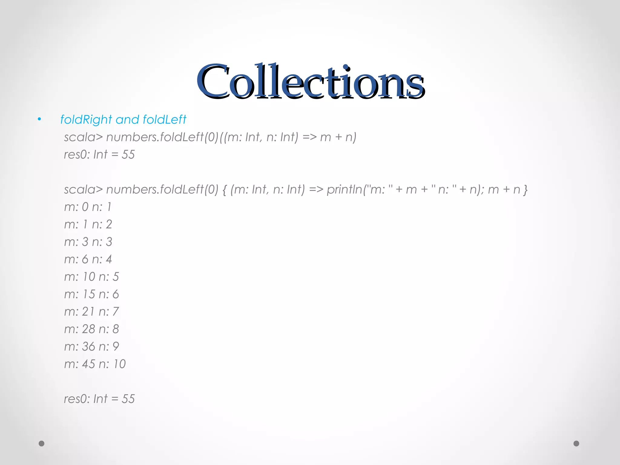 Collections
•   foldRight and foldLeft
     scala> numbers.foldLeft(0)((m: Int, n: Int) => m + n)
     res0: Int = 55

    scala> numbers.foldLeft(0) { (m: Int, n: Int) => println("m: " + m + " n: " + n); m + n }
    m: 0 n: 1
    m: 1 n: 2
    m: 3 n: 3
    m: 6 n: 4
    m: 10 n: 5
    m: 15 n: 6
    m: 21 n: 7
    m: 28 n: 8
    m: 36 n: 9
    m: 45 n: 10

    res0: Int = 55
 