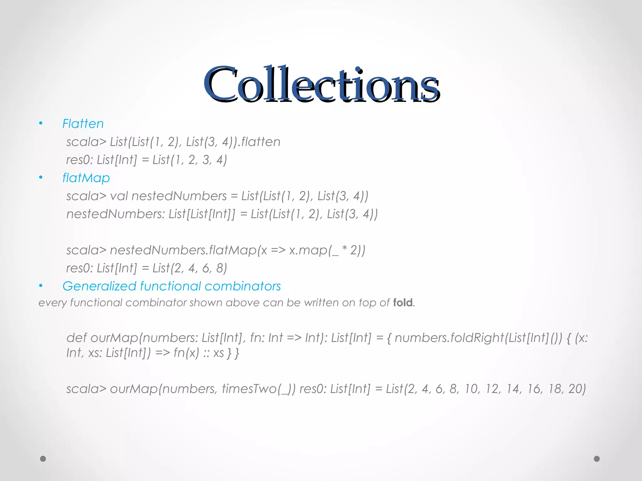 Collections
•   Flatten
     scala> List(List(1, 2), List(3, 4)).flatten
     res0: List[Int] = List(1, 2, 3, 4)
•   flatMap
     scala> val nestedNumbers = List(List(1, 2), List(3, 4))
     nestedNumbers: List[List[Int]] = List(List(1, 2), List(3, 4))

    scala> nestedNumbers.flatMap(x => x.map(_ * 2))
    res0: List[Int] = List(2, 4, 6, 8)
•   Generalized functional combinators
every functional combinator shown above can be written on top of fold.


     def ourMap(numbers: List[Int], fn: Int => Int): List[Int] = { numbers.foldRight(List[Int]()) { (x:
     Int, xs: List[Int]) => fn(x) :: xs } }

     scala> ourMap(numbers, timesTwo(_)) res0: List[Int] = List(2, 4, 6, 8, 10, 12, 14, 16, 18, 20)
 