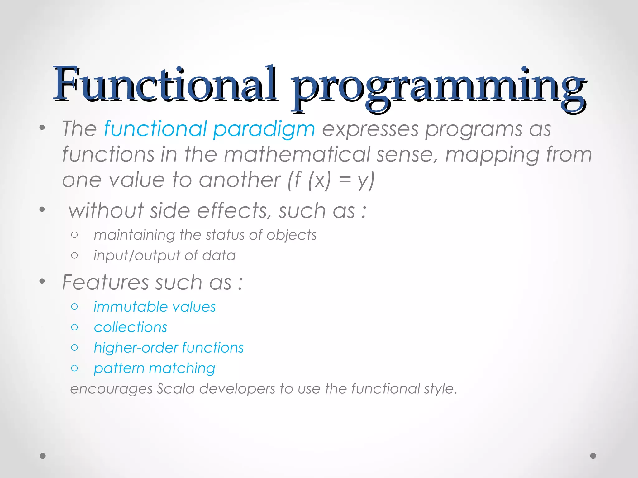 Functional programming
• The functional paradigm expresses programs as
  functions in the mathematical sense, mapping from
  one value to another (f (x) = y)
• without side effects, such as :
   o   maintaining the status of objects
   o   input/output of data
• Features such as :
   o  immutable values
   o  collections
   o  higher-order functions
   o  pattern matching 
   encourages Scala developers to use the functional style.
 