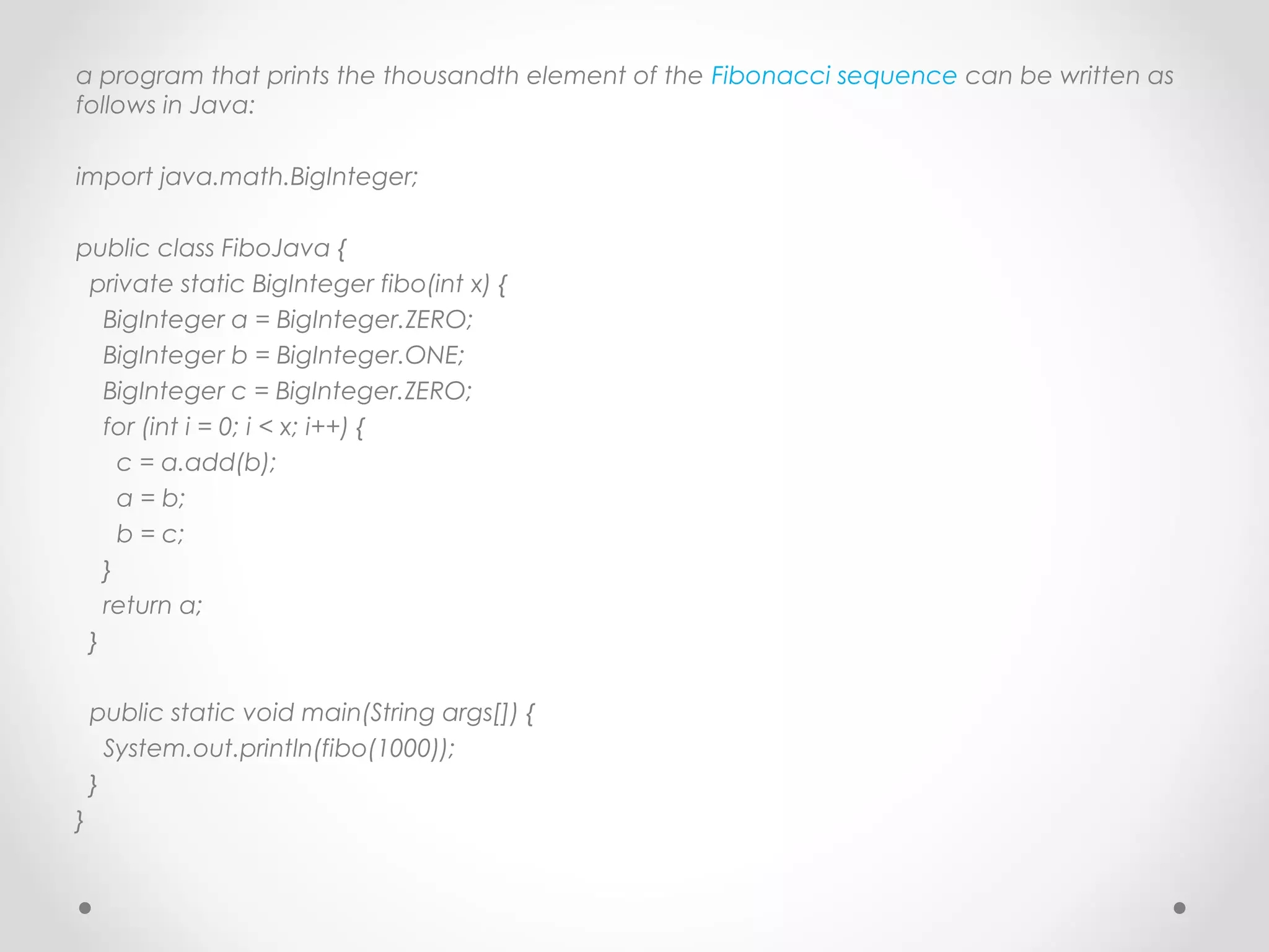 a program that prints the thousandth element of the Fibonacci sequence can be written as
follows in Java:

import java.math.BigInteger;
 
public class FiboJava {
  private static BigInteger fibo(int x) {
    BigInteger a = BigInteger.ZERO;
    BigInteger b = BigInteger.ONE;
    BigInteger c = BigInteger.ZERO;
    for (int i = 0; i < x; i++) {
      c = a.add(b);
      a = b;
      b = c;
    }
    return a;
  }
 
  public static void main(String args[]) {
    System.out.println(fibo(1000));
  }
}
 