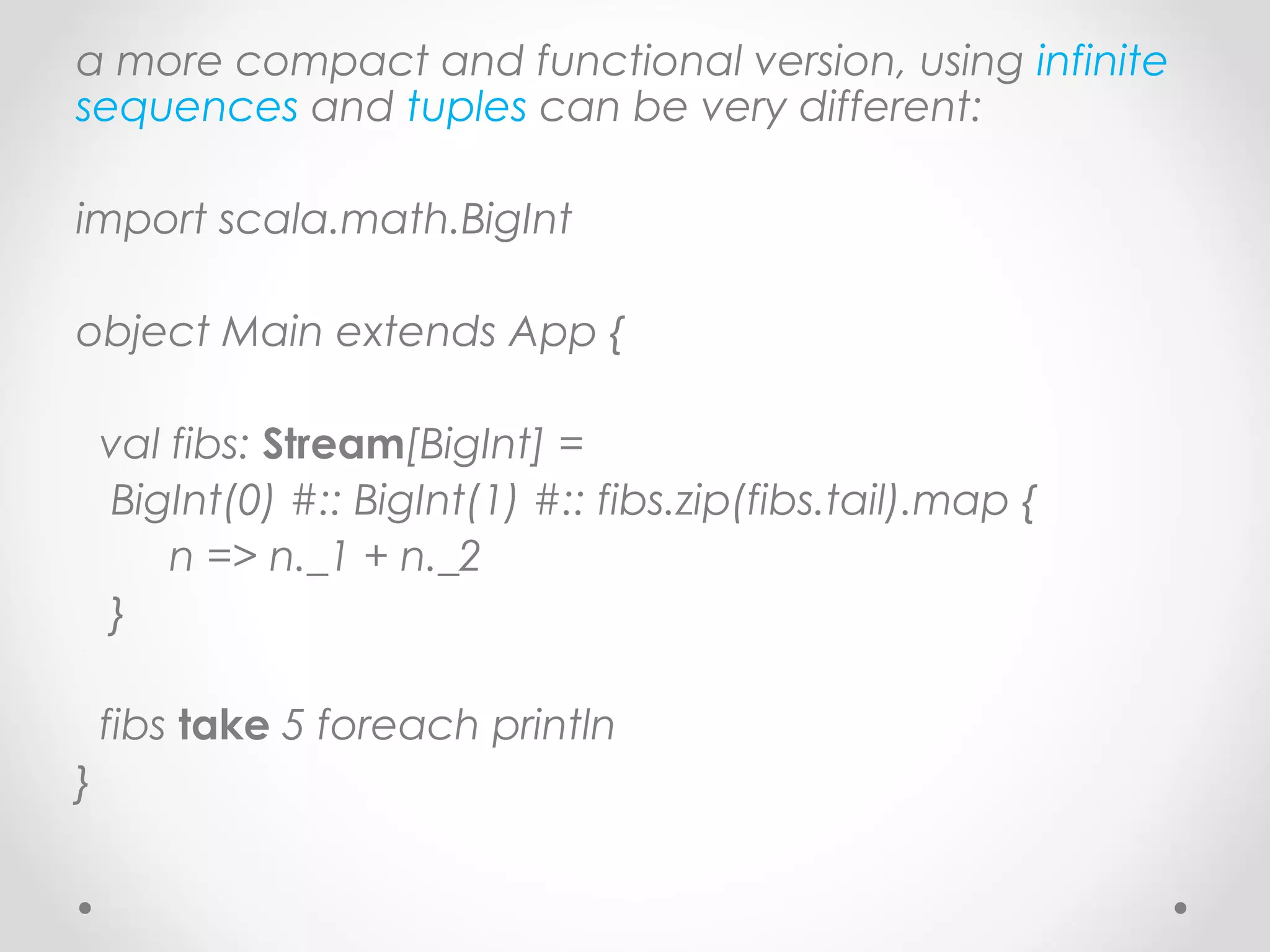 a more compact and functional version, using infinite
sequences and tuples can be very different:

import scala.math.BigInt

object Main extends App {

    val fibs: Stream[BigInt] =
    BigInt(0) #:: BigInt(1) #:: fibs.zip(fibs.tail).map {
        n => n._1 + n._2
    }

    fibs take 5 foreach println
}
 
