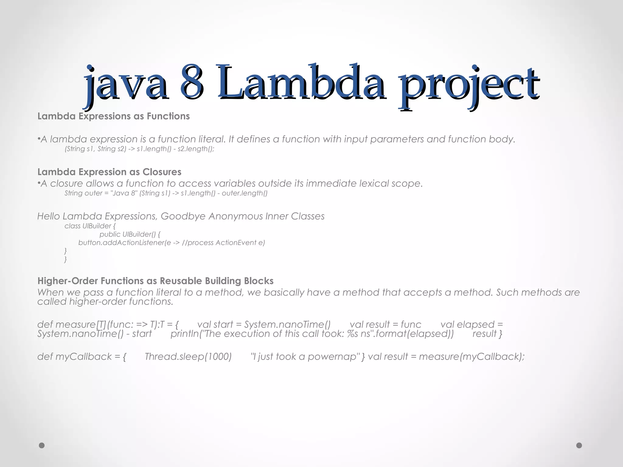 java 8 Lambda project
Lambda Expressions as Functions

•A lambda expression is a function literal. It defines a function with input parameters and function body.
      (String s1, String s2) -> s1.length() - s2.length();


Lambda Expression as Closures
•A closure allows a function to access variables outside its immediate lexical scope.
      String outer = "Java 8" (String s1) -> s1.length() - outer.length()


Hello Lambda Expressions, Goodbye Anonymous Inner Classes
      class UIBuilder {   
                   public UIBuilder() {
             button.addActionListener(e -> //process ActionEvent e)   
      }
      }


Higher-Order Functions as Reusable Building Blocks
When we pass a function literal to a method, we basically have a method that accepts a method. Such methods are
called higher-order functions.

def measure[T](func: => T):T = {       val start = System.nanoTime()       val result = func       val elapsed =
System.nanoTime() - start       println("The execution of this call took: %s ns".format(elapsed))       result }

def myCallback = {       Thread.sleep(1000)       "I just took a powernap" } val result = measure(myCallback);
 