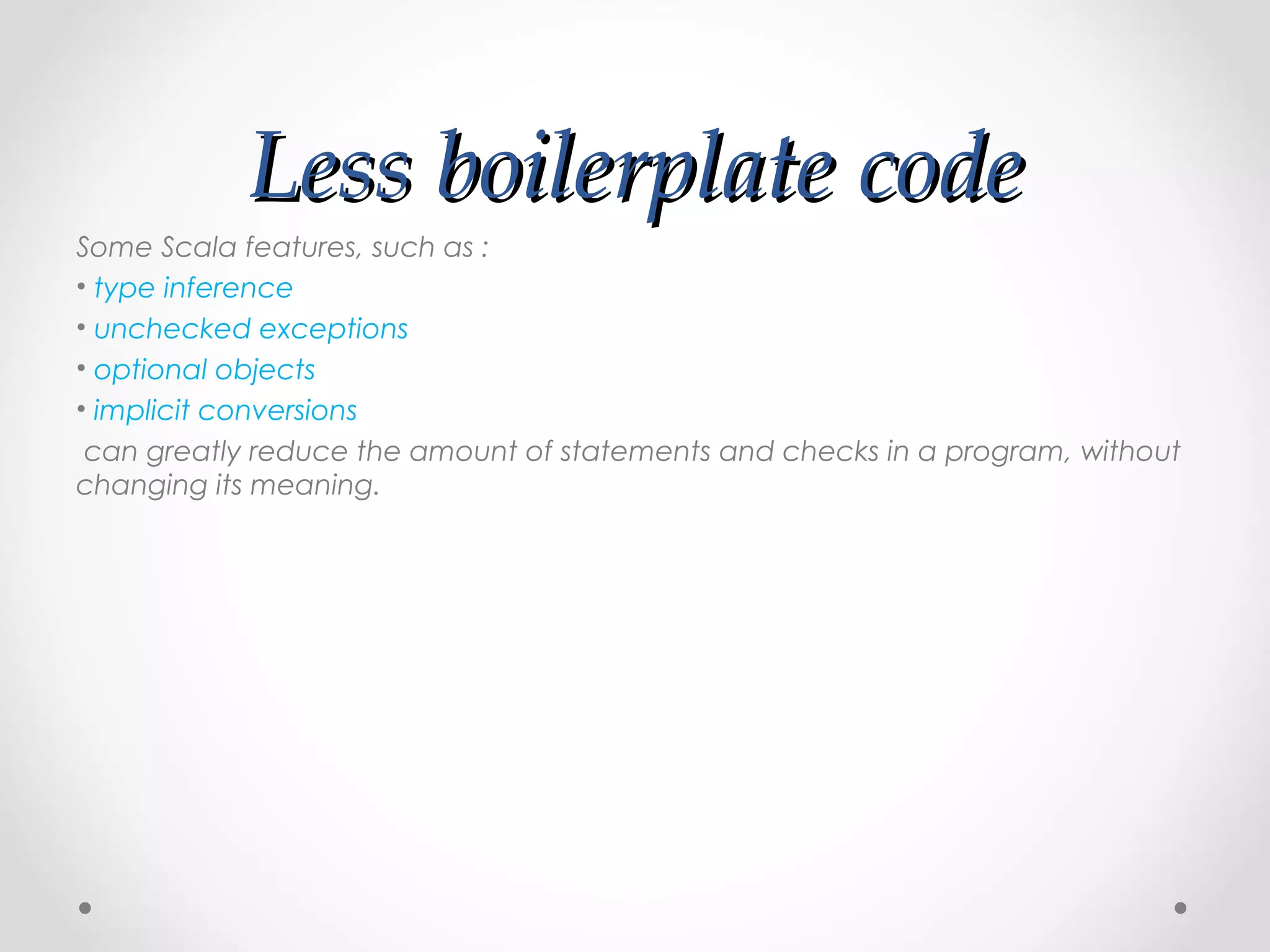 Less boilerplate code
Some Scala features, such as :
• type inference
• unchecked exceptions
• optional objects
• implicit conversions
 can greatly reduce the amount of statements and checks in a program, without
changing its meaning.
 