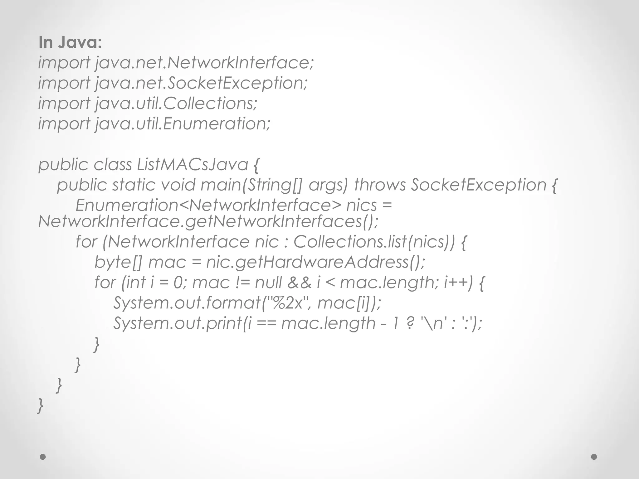 In Java:
import java.net.NetworkInterface;
import java.net.SocketException;
import java.util.Collections;
import java.util.Enumeration;

public class ListMACsJava {
  public static void main(String[] args) throws SocketException {
    Enumeration<NetworkInterface> nics =
NetworkInterface.getNetworkInterfaces();
    for (NetworkInterface nic : Collections.list(nics)) {
       byte[] mac = nic.getHardwareAddress();
       for (int i = 0; mac != null && i < mac.length; i++) {
         System.out.format("%2x", mac[i]);
         System.out.print(i == mac.length - 1 ? 'n' : ':');
       }
    }
  }
}
 