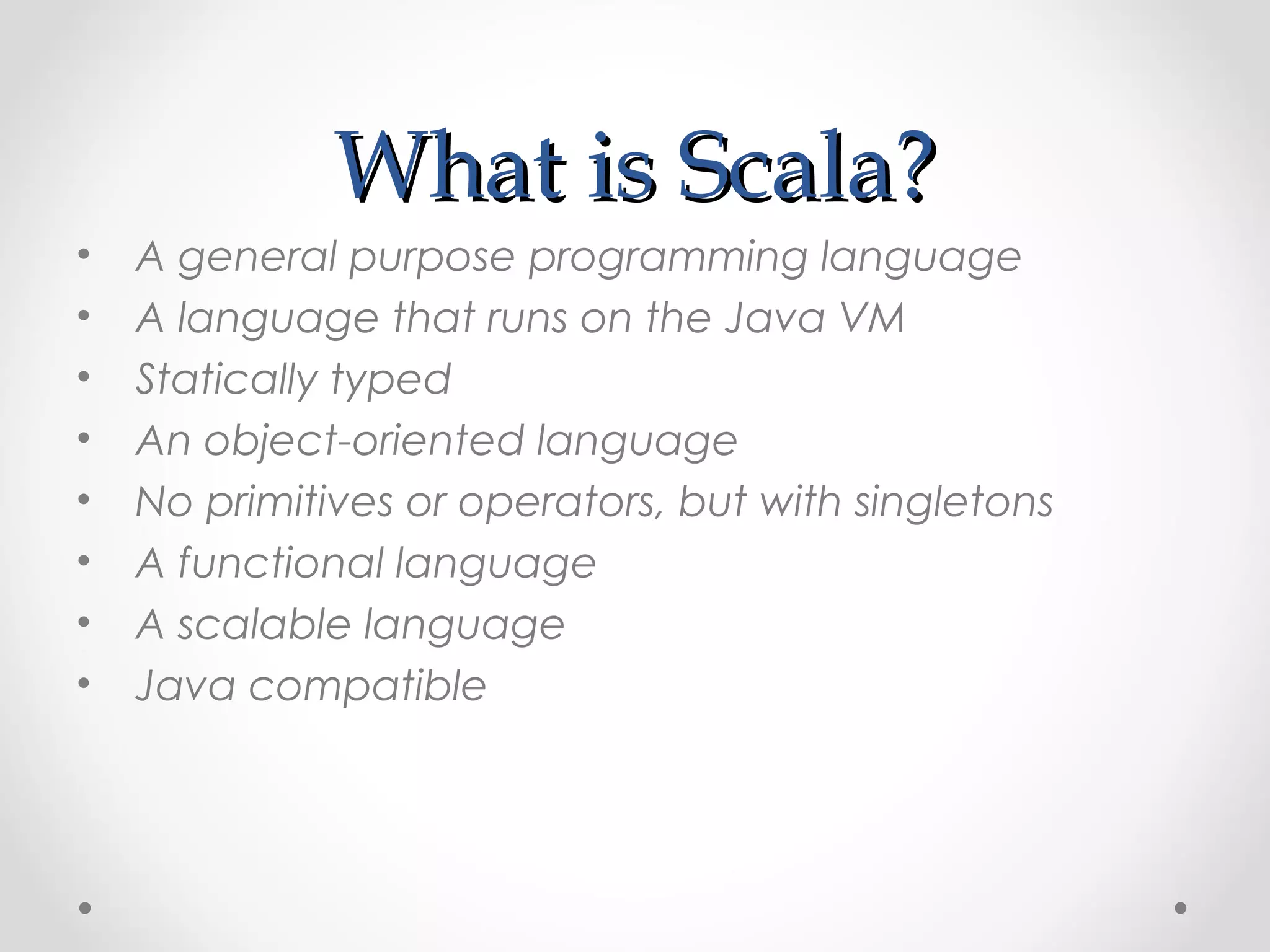 What is Scala?
•   A general purpose programming language
•   A language that runs on the Java VM
•   Statically typed
•   An object-oriented language
•   No primitives or operators, but with singletons
•   A functional language
•   A scalable language
•   Java compatible
 